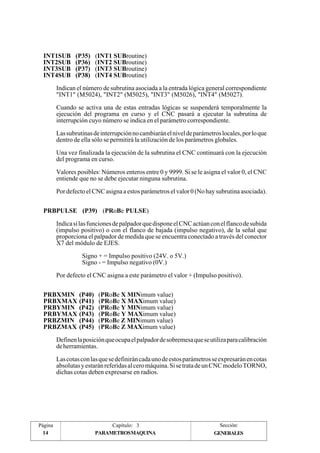 INT1SUB (P35) (INT1 SUBroutine) 
INT2SUB (P36) (INT2 SUBroutine) 
INT3SUB (P37) (INT3 SUBroutine) 
INT4SUB (P38) (INT4 SUBroutine) 
PRBPULSE (P39) (PRoBe PULSE) 
PRBXMIN (P40) (PRoBe X MINimum value) 
PRBXMAX (P41) (PRoBe X MAXimum value) 
PRBYMIN (P42) (PRoBe Y MINimum value) 
PRBYMAX (P43) (PRoBe Y MAXimum value) 
PRBZMIN (P44) (PRoBe Z MINimum value) 
PRBZMAX (P45) (PRoBe Z MAXimum value) 
Página 
14 
Indican el número de subrutina asociada a la entrada lógica general correspondiente 
"INT1" (M5024), "INT2" (M5025), "INT3" (M5026), "INT4" (M5027). 
Cuando se activa una de estas entradas lógicas se suspenderá temporalmente la 
ejecución del programa en curso y el CNC pasará a ejecutar la subrutina de 
interrupción cuyo número se indica en el parámetro correspondiente. 
Las subrutinas de interrupción no cambiarán el nivel de parámetros locales, por lo que 
dentro de ella sólo se permitirá la utilización de los parámetros globales. 
Una vez finalizada la ejecución de la subrutina el CNC continuará con la ejecución 
del programa en curso. 
Valores posibles: Números enteros entre 0 y 9999. Si se le asigna el valor 0, el CNC 
entiende que no se debe ejecutar ninguna subrutina. 
Por defecto el CNC asigna a estos parámetros el valor 0 (No hay subrutina asociada). 
Indica si las funciones de palpador que dispone el CNC actúan con el flanco de subida 
(impulso positivo) o con el flanco de bajada (impulso negativo), de la señal que 
proporciona el palpador de medida que se encuentra conectado a través del conector 
X7 del módulo de EJES. 
Signo + = Impulso positivo (24V. o 5V.) 
Signo - = Impulso negativo (0V.) 
Por defecto el CNC asigna a este parámetro el valor + (Impulso positivo). 
Definen la posición que ocupa el palpador de sobremesa que se utiliza para calibración 
de herramientas. 
Las cotas con las que se definirán cada uno de estos parámetros se expresarán en cotas 
absolutas y estarán referidas al cero máquina. Si se trata de un CNC modelo TORNO, 
dichas cotas deben expresarse en radios. 
Capítulo: 3 Sección: 
PARAMETROSMAQUINA 
GENERALES 
 