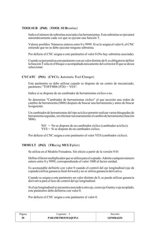 TOOLSUB (P60) (TOOL SUBroutine) 
CYCATC (P61) (CYClic Automatic Tool Changer) 
TRMULT (P62) (TRacing MULTiplier) 
Página 
20 
Indica el número de subrutina asociada a las herramientas. Esta subrutina se ejecutará 
automáticamente cada vez que se ejecute una función T. 
Valores posibles: Números enteros entre 0 y 9999. Si se le asigna el valor 0, el CNC 
entiende que no se debe ejecutar ninguna subrutina. 
Por defecto el CNC asigna a este parámetro el valor 0 (No hay subrutina asociada). 
Cuando se personaliza este parámetro con un valor distinto de 0, es obligatorio definir 
la función T sóla en el bloque o acompañada únicamente del corrector D que se desea 
seleccionar. 
Este parámetro se debe utilizar cuando se dispone de un centro de mecanizado, 
parámetro "TOFFM06 (P28) = YES". 
Indica si se dispone de un cambiador de herramientas cíclico o no. 
Se denomina "Cambiador de herramientas cíclico" al que necesita una orden de 
cambio de herramienta (M06) después de buscar una herramienta y antes de buscar 
la siguiente. 
Un cambiador de herramientas del tipo acíclico permite realizar varias búsquedas de 
herramienta seguidas, sin efectuar necesariamente el cambio de herramienta (función 
M06). 
NO = No se dispone de un cambiador cíclico (cambiador acíclico). 
YES = Si se dispone de un cambiador cíclico. 
Por defecto el CNC asigna a este parámetro el valor YES (cambiador cíclico). 
Se utiliza en el Modelo Fresadora. Sin efecto a partir de la versión 9.01 
Define el factor multiplicador que se utiliza para el copiado. Admite cualquier número 
entero entre 0 y 9999, correspondiendo el valor 1000 al factor unidad. 
Es aconsejable definirlo con valor 0 cuando el control del eje longitudinal (eje de 
copiado) utiliza ganancia feed-forward y no se utiliza ganancia derivativa. 
Cuando se asigna a este parámetro un valor distinto de 0, se puede utilizar ganancia 
derivativa para el lazo de control del eje longitudinal. 
Si el eje longitudinal se encuentra asociado a otro eje, como eje Gantry o eje acoplado, 
este parámetro debe definirse con valor 0. 
Por defecto el CNC asigna a este parámetro el valor 0. 
Capítulo: 3 Sección: 
PARAMETROSMAQUINA 
GENERALES 
 