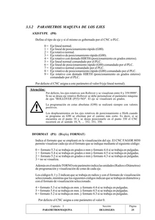 3.3.2 PARAMETROS MAQUINA DE LOS EJES 
AXISTYPE (P0) 
Define el tipo de eje y si el mismo es gobernado por el CNC o PLC. 
0 = Eje lineal normal. 
1 = Eje lineal de posicionamiento rápido (G00). 
2 = Eje rotativo normal. 
3 = Eje rotativo de posicionamiento rápido (G00). 
4 = Eje rotativo con dentado HIRTH (posicionamiento en grados enteros). 
5 = Eje lineal normal comandado por el PLC. 
6 = Eje lineal de posicionamiento rápido (G00) comandado por el PLC. 
7 = Eje rotativo normal comandado por el PLC. 
8 = Eje rotativo de posicionamiento rápido (G00) comandado por el PLC. 
9 = Eje rotativo con dentado HIRTH (posicionamiento en grados enteros) 
comandado por el PLC. 
Por defecto el CNC asigna a este parámetro el valor 0 (eje lineal normal). 
Por defecto, los ejes rotativos son Rollover y se visualizan entre 0 y 359.9999°. 
Si no se desea eje rotativo Rollover se debe personalizar el parámetro máquina 
de ejes "ROLLOVER (P55)=NO". El eje se visualizará en grados. 
La programación en cotas absolutas (G90) se realizará siempre con valores 
positivos. 
Los desplazamientos en los ejes rotativos de posicionamiento o Hirth cuando 
se programa en G90 se efectúan por el camino más corto. Es decir, si se 
encuentra en el punto 10 y se desea posicionarlo en el punto 350 el CNC 
recorrerá en el sentido 10, 9, ... 352, 351, 350. 
DFORMAT (P1) (Display FORMAT) 
Indica el formato que se empleará en la visualización del eje. El CNC FAGOR 8050 
permite visualizar cada eje en el formato que se indique mediante el siguiente código: 
0 = formato 5.3 si se trabaja en grados o mm y formato 4.4 si se trabaja en pulgadas. 
1 = formato 5.4 si se trabaja en grados o mm y formato 4.5 si se trabaja en pulgadas. 
2 = formato 5.2 si se trabaja en grados o mm y formato 4.3 si se trabaja en pulgadas. 
3 = no se visualiza. 
Además en el modelo TORNO este parámetro indica las unidades (Radios o Diámetros) 
de programación y visualización de cotas de cada eje. 
Los códigos 0, 1 y 2 indican que se trabaja en radios y con el formato de visualización 
seleccionado, mientras que los siguientes códigos indican que se trabaja en diámetros y 
con el formato de visualización seleccionado. 
4 = formato 5.3 si se trabaja en mm. y formato 4.4 si se trabaja en pulgadas. 
5 = formato 5.4 si se trabaja en mm. y formato 4.5 si se trabaja en pulgadas. 
6 = formato 5.2 si se trabaja en mm. y formato 4.3 si se trabaja en pulgadas. 
Por defecto el CNC asigna a este parámetro el valor 0. 
Capítulo: 3 Sección: Página 
Atención: 
PARAMETROSMAQUINA DE LOS EJES 25 
 