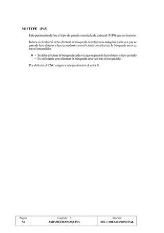 M19TYPE (P43) 
Este parámetro define el tipo de parada orientada de cabezal (M19) que se dispone. 
Indica si el cabezal debe efectuar la búsqueda de referencia máquina cada vez que se 
pasa de lazo abierto a lazo cerrado o si es suficiente con efectuar la búsqueda una vez 
tras el encendido. 
0 = Se debe efectuar la búsqueda cada vez que se pasa de lazo abiero a lazo cerrado 
1 = Es suficiente con efectuar la búsqueda una vez tras el encendido. 
Por defecto el CNC asigna a este parámetro el valor 0. 
Página Capítulo: 3 Sección: 
54 PARAMETROS MAQUINA DEL CABEZAL PRINCIPAL 
 