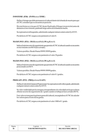 INPOTIME (P20) (IN POsition TIME) 
Define el tiempo que debe permanecer el cabezal dentro de la banda de muerte para que 
el CNC considere que se encuentra en posición. 
De esta forma se evita que el CNC de por finalizado el bloque (en posición) antes de 
detenerse el movimiento, pudiendo luego salirse de la banda de muerte. 
Se expresará en milisegundos, admitiendo cualquier número entero entre 0 y 65535. 
Por defecto el CNC asigna a este parámetro el valor 0. 
MAXFLWE1 (P21) (MAXimum FoLloWing Error 1) 
Indica el máximo error de seguimiento que permite el CNC al cabezal cuando se encuentra 
en movimiento con M19 (lazo cerrado). 
Valores posibles: Desde 0 hasta 99999.99999 grados. 
Por defecto el CNC asigna a este parámetro el valor 30 grados 
MAXFLWE2 (P22) (MAXimum FoLloWing Error 2) 
Indica el máximo error de seguimiento que permite el CNC al cabezal cuando se encuentra 
posicionado con M19. 
Valores posibles: Desde 0 hasta 99999.99999 grados. 
Por defecto el CNC asigna a este parámetro el valor 0.1 grados. 
PROGAIN (P23) (PROportional GAIN) 
Define el valor de la Ganancia Proporcional. Se expresará en milivoltios/grado, admitiendo 
cualquier número entero entre 0 y 65535. 
Su valor vendrá dado por la consigna correspondiente a la velocidad con la que se desea 
obtener un error de seguimiento de 1 grado cuando se trabaja en lazo cerrado (M19). 
Este valor se toma para la primera gama del cabezal, encargándose el CNC de calcular 
los valores para el resto de las gamas. 
Por defecto el CNC asigna a este parámetro el valor 1000 mV./grado. 
Página Capítulo: 3 Sección: 
58 PARAMETROS MAQUINA DEL SEGUNDO CABEZAL 
 