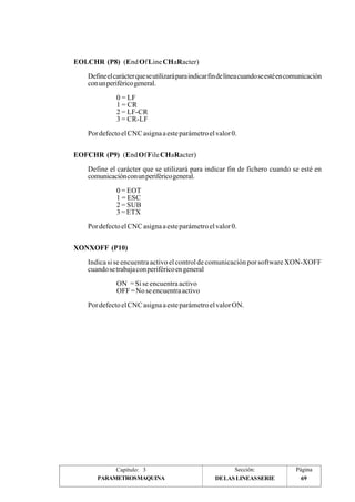 EOLCHR (P8) (End Of Line CHaRacter) 
Define el carácter que se utilizará para indicar fin de línea cuando se esté en comunicación 
con un periférico general. 
0 = LF 
1 = CR 
2 = LF-CR 
3 = CR-LF 
Por defecto el CNC asigna a este parámetro el valor 0. 
EOFCHR (P9) (End Of File CHaRacter) 
Define el carácter que se utilizará para indicar fin de fichero cuando se esté en 
comunicación con un periférico general. 
0 = EOT 
1 = ESC 
2 = SUB 
3 = ETX 
Por defecto el CNC asigna a este parámetro el valor 0. 
XONXOFF (P10) 
Indica si se encuentra activo el control de comunicación por software XON-XOFF 
cuando se trabaja con periférico en general 
ON = Si se encuentra activo 
OFF = No se encuentra activo 
Por defecto el CNC asigna a este parámetro el valor ON. 
Capítulo: 3 Sección: Página 
PARAMETROSMAQUINA 69 
DE LAS LINEAS SERIE 
 