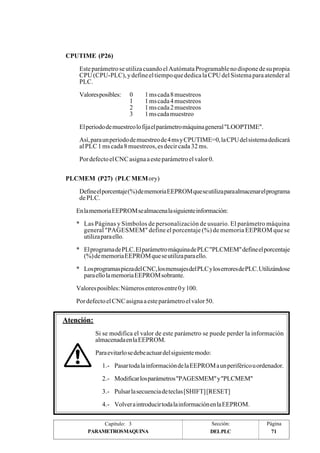 CPUTIME (P26) 
Este parámetro se utiliza cuando el Autómata Programable no dispone de su propia 
CPU (CPU-PLC), y define el tiempo que dedica la CPU del Sistema para atender al 
PLC. 
Valores posibles: 0 1 ms cada 8 muestreos 
1 1 ms cada 4 muestreos 
2 1 ms cada 2 muestreos 
3 1 ms cada muestreo 
El periodo de muestreo lo fija el parámetro máquina general "LOOPTIME". 
Así, para un periodo de muestreo de 4 ms y CPUTIME=0, la CPU del sistema dedicará 
al PLC 1 ms cada 8 muestreos, es decir cada 32 ms. 
Por defecto el CNC asigna a este parámetro el valor 0. 
PLCMEM (P27) (PLC MEMory) 
Define el porcentaje (%) de memoria EEPROM que se utiliza para almacenar el programa 
de PLC. 
En la memoria EEPROM se almacena la siguiente información: 
* Las Páginas y Símbolos de personalización de usuario. El parámetro máquina 
general "PAGESMEM" define el porcentaje (%) de memoria EEPROM que se 
utiliza para ello. 
* El programa de PLC. El parámetro máquina de PLC "PLCMEM" define el porcentaje 
(%) de memoria EEPROM que se utiliza para ello. 
* Los programas pieza del CNC, los mensajes del PLC y los errores de PLC. Utilizándose 
para ello la memoria EEPROM sobrante. 
Valores posibles: Números enteros entre 0 y 100. 
Por defecto el CNC asigna a este parámetro el valor 50. 
Si se modifica el valor de este parámetro se puede perder la información 
almacenada en la EEPROM. 
Para evitarlo se debe actuar del siguiente modo: 
1.- Pasar toda la información de la EEPROM a un periférico u ordenador. 
2.- Modificar los parámetros "PAGESMEM" y "PLCMEM" 
3.- Pulsar la secuencia de teclas [SHIFT] [RESET] 
4.- Volver a introducir toda la información en la EEPROM. 
Capítulo: 3 Sección: Página 
Atención: 
PARAMETROSMAQUINA DELPLC 
71 
 