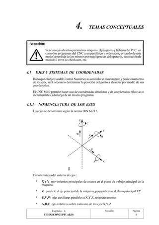 4. TEMAS CONCEPTUALES 
Se aconseja salvar los parámetros máquina, el programa y ficheros del PLC, así 
como los programas del CNC a un periférico u ordenador, evitando de este 
modo la perdida de los mismos por negligencias del operario, sustitución de 
módulos, error de checksum, etc. 
4.1 EJES Y SISTEMAS DE COORDENADAS 
Dado que el objetivo del Control Numérico es controlar el movimiento y posicionamiento 
de los ejes, será necesario determinar la posición del punto a alcanzar por medio de sus 
coordenadas. 
El CNC 8050 permite hacer uso de coordenadas absolutas y de coordenadas relativas o 
incrementales, a lo largo de un mismo programa. 
4.1.1 NOMENCLATURA DE LOS EJES 
Los ejes se denominan según la norma DIN 66217. 
C 
Y 
Z 
W V B 
A X 
U 
Características del sistema de ejes : 
* X e Y movimientos principales de avance en el plano de trabajo principal de la 
máquina. 
* Z paralelo al eje principal de la máquina, perpendicular al plano principal XY 
* U,V,W ejes auxiliares paralelos a X,Y,Z, respectivamente 
* A,B,C ejes rotativos sobre cada uno de los ejes X,Y,Z 
Capítulo: 4 Sección: Página 
Atención: 
TEMAS CONCEPTUALES 1 
 