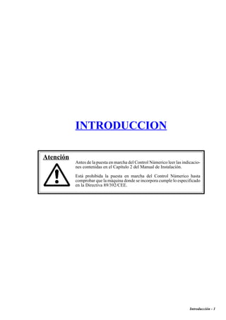 Introducción - 1 
INTRODUCCION 
Atención 
Antes de la puesta en marcha del Control Númerico leer las indicacio-nes 
contenidas en el Capítulo 2 del Manual de Instalación. 
Está prohibida la puesta en marcha del Control Númerico hasta 
comprobar que la máquina donde se incorpora cumple lo especificado 
en la Directiva 89/392/CEE. 
 