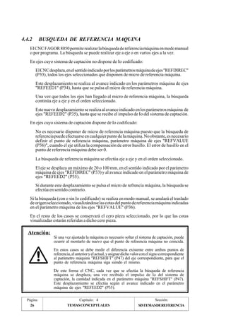 4.4.2 BUSQUEDA DE REFERENCIA MAQUINA 
El CNC FAGOR 8050 permite realizar la búsqueda de referencia máquina en modo manual 
o por programa. La búsqueda se puede realizar eje a eje o en varios ejes a la vez. 
En ejes cuyo sistema de captación no dispone de Io codificado: 
El CNC desplaza, en el sentido indicado por los parámetros máquina de ejes "REFDIREC" 
(P33), todos los ejes seleccionados que disponen de micro de referencia máquina. 
Este desplazamiento se realiza al avance indicado en los parámetros máquina de ejes 
"REFEED1" (P34), hasta que se pulsa el micro de referencia máquina. 
Una vez que todos los ejes han llegado al micro de referencia máquina, la búsqueda 
continúa eje a eje y en el orden seleccionado. 
Este nuevo desplazamiento se realiza al avance indicado en los parámetros máquina de 
ejes "REFEED2" (P35), hasta que se recibe el impulso de Io del sistema de captación. 
En ejes cuyo sistema de captación dispone de Io codificado: 
No es necesario disponer de micro de referencia máquina puesto que la búsqueda de 
referencia puede efectuarse en cualquier punto de la máquina. No obstante, es necesario 
definir el punto de referencia máquina, parámetro máquina de ejes "REFVALUE 
(P36)", cuando el eje utiliza la compensación de error husillo. El error de husillo en el 
punto de referencia máquina debe ser 0. 
La búsqueda de referencia máquina se efectúa eje a eje y en el orden seleccionado. 
El eje se desplaza un máximo de 20 o 100 mm, en el sentido indicado por el parámetro 
máquina de ejes "REFDIREC" (P33) y al avance indicado en el parámetro máquina de 
ejes "REFEED2" (P35). 
Si durante este desplazamiento se pulsa el micro de refrencia máquina, la búsqueda se 
efectúa en sentido contrario. 
Si la búsqueda (con o sin Io codificado) se realiza en modo manual, se anulará el traslado 
de origen seleccionado, visualizándose las cotas del punto de referencia máquina indicadas 
en el parámetro máquina de los ejes "REFVALUE" (P36). 
En el resto de los casos se conservará el cero pieza seleccionado, por lo que las cotas 
visualizadas estarán referidas a dicho cero pieza. 
Atención: 
Si una vez ajustada la máquina es necesario soltar el sistema de captación, puede 
ocurrir al montarlo de nuevo que el punto de referencia máquina no coincida. 
En estos casos se debe medir el diferencia existente entre ambos puntos de 
referencia, el anterior y el actual, y asignar dicho valor con el signo correspondiente 
al parámetro máquina "REFSHIFT" (P47) del eje correspondiente, para que el 
punto de referencia máquina siga siendo el mismo. 
De este forma el CNC, cada vez que se efectúa la búsqueda de referencia 
máquina se desplaza, una vez recibido el impulso de Io del sistema de 
captación, la cantidad indicada en el parámetro máquina "REFSHIFT" (P47). 
Este desplazamiento se efectúa según el avance indicado en el parámetro 
máquina de ejes "REFEED2" (P35). 
Página Capítulo: 4 Sección: 
26 TEMAS CONCEPTUALES 
SISTEMASDEREFERENCIA 
 