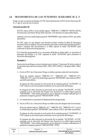 4.6 TRANSFERENCIA DE LAS FUNCIONES AUXILIARES M, S, T 
Cada vez que se ejecuta un bloque el CNC pasa información al PLC de las funciones M, 
S y T que se activan en el mismo. 
Función auxiliar M: 
El CNC indica al PLC en las salidas lógicas "MBCD1" a "MBCD7" (R550 a R556) 
las funciones auxiliares M que debe ejecutar. Una función en cada salida lógica. 
Además, activa la salida lógica general "MSTROBE" para indicar al PLC que debe 
ejecutarlas. 
El CNC cada vez que detecta una función auxiliar, analiza la tabla de funciones 
auxiliares M (ver capítulo 3 de este manual), para saber cuando ha de pasársela al PLC 
(antes o después del movimiento) y si debe esperar la señal "AUXEND" para 
continuar la ejecución del programa. 
Si la función programada no se encuentra definida en dicha tabla, se ejecutará al 
principio del bloque y el CNC esperará la señal "AUXEND" para continuar la 
ejecución del programa. 
Ejemplo 1: 
Ejecución de un bloque con movimiento que contiene 7 funciones M, de las cuales 4 
se ejecutan antes del movimiento (M51, M52, M53, M54) y 3 después (M61, M62, 
M63). 
1.- Envía al PLC las 4 funciones M que se deben ejecutar antes del movimiento. 
Pone las salidas lógicas "MBCD1=51", "MBCD2=52", "MBCD3=53", 
"MBCD4=54" y activa la salida lógica general "MSTROBE" para indicar al PLC 
que debe ejecutarlas. 
Si alguna de ellas necesita la activación de la entrada general "AUXEND", el 
CNC espera su activación para continuar con la ejecución del bloque. 
Si ninguna de ellas necesita la activación de la entrada "AUXEND", el CNC 
continua con la ejecución del bloque tras desactivar la salida lógica general 
"MSTROBE". Esta salida permanece activa durante el tiempo indicado por el 
parámetro máquina general "MINAENDW" (P30). 
2.- A continuación se ejecutará el desplazamiento programado. 
3.- Envía al PLC las 3 funciones M que se deben ejecutar después del movimiento. 
Pone las salidas lógicas "MBCD1=61", "MBCD2=62", "MBCD3=63" y activa 
la salida lógica general "MSTROBE" para indicar al PLC que debe ejecutarlas. 
Si alguna de ellas necesita la activación de la entrada general "AUXEND", el 
CNC espera su activación para continuar con la ejecución del bloque. 
Si ninguna de ellas necesita la activación de la entrada "AUXEND", el CNC 
continua con la ejecución del bloque tras desactivar la salida lógica general 
"MSTROBE". Esta salida permanece activa durante el tiempo indicado por el 
parámetro máquina general "MINAENDW" (P30). 
Página Capítulo: 4 Sección: 
34 TEMAS CONCEPTUALES 
TRANSFERENCIAFUNCIONES 
AUX. M,S,T, 
 