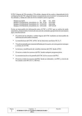 El PLC dispone de 256 entradas y 256 salidas, algunas de las cuales y dependiendo de la 
configuración de CNC adquirida tienen comunicación con el exterior. La numeración de 
las entradas y salidas de cada uno de los módulos será la siguiente: 
Módulo de EJES I1 -I40 O1 -O24 
Módulo ENTRADAS_SALIDAS (1) I65 -I128 O33-O64 
Módulo ENTRADAS_SALIDAS (2) I129-I192 O65-O96 
Módulo ENTRADAS_SALIDAS (3) I193-I256 O97-O128 
Existe un intercambio de información entre el CNC y el PLC que se realiza de modo 
automático, disponiendo el sistema de una serie de comandos que permiten de una manera 
ágil y sencilla realizar: 
* El control de las entradas y salidas lógicas del CNC mediante un intercambio de 
información entre ambos sistemas. 
* La transferencia del CNC al PLC de las funciones auxiliares M, S y T. 
* Visualizar pantallas previamente definidas por el usuario, así como generar mensajes 
Página Capítulo: 5 Sección: 
2 INTRODUCCIONALAUTOMATAPROGRAMABLE 
(PLC) 
y errores en el CNC. 
* La lectura y modificación de variables internas del CNC desde el PLC. 
* El acceso a todos los recursos del PLC desde cualquier programa pieza. 
* La monitorización en la pantalla del CNC de los recursos del PLC. 
* El acceso a todos los recursos del PLC desde un ordenador, vía DNC y a través de 
los canales serie RS 232 C y RS 422. 
 