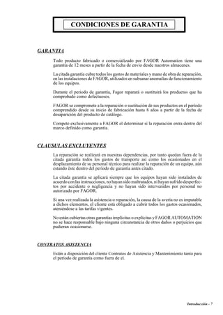 Introducción - 7 
CONDICIONES DE GARANTIA 
GARANTIA 
Todo producto fabricado o comercializado por FAGOR Automation tiene una 
garantía de 12 meses a partir de la fecha de envio desde nuestros almacenes. 
La citada garantía cubre todos los gastos de materiales y mano de obra de reparación, 
en las instalaciones de FAGOR, utilizados en subsanar anomalías de funcionamiento 
de los equipos. 
Durante el periodo de garantía, Fagor reparará o sustituirá los productos que ha 
comprobado como defectuosos. 
FAGOR se compromete a la reparación o sustitución de sus productos en el período 
comprendido desde su inicio de fabricación hasta 8 años a partir de la fecha de 
desaparición del producto de catálogo. 
Compete exclusivamente a FAGOR el determinar si la reparación entra dentro del 
marco definido como garantía. 
CLAUSULAS EXCLUYENTES 
La reparación se realizará en nuestras dependencias, por tanto quedan fuera de la 
citada garantía todos los gastos de transporte así como los ocasionados en el 
desplazamiento de su personal técnico para realizar la reparación de un equipo, aún 
estando éste dentro del período de garantía antes citado. 
La citada garantía se aplicará siempre que los equipos hayan sido instalados de 
acuerdo con las instrucciones, no hayan sido maltratados, ni hayan sufrido desperfec-tos 
por accidente o negligencia y no hayan sido intervenidos por personal no 
autorizado por FAGOR. 
Si una vez realizada la asistencia o reparación, la causa de la avería no es imputable 
a dichos elementos, el cliente está obligado a cubrir todos los gastos ocasionados, 
ateniéndose a las tarifas vigentes. 
No están cubiertas otras garantías implícitas o explícitas y FAGOR AUTOMATION 
no se hace responsable bajo ninguna circunstancia de otros daños o perjuicios que 
pudieran ocasionarse. 
CONTRATOS ASISTENCIA 
Están a disposición del cliente Contratos de Asistencia y Mantenimiento tanto para 
el periodo de garantía como fuera de el. 
 