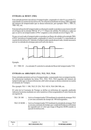 ENTRADA de RESET (TRS) 
Esta entrada permite inicializar el temporizador, asignando el valor 0 a su estado T y 
cancelando su cuenta (la inicializa a 0). Se referencia mediante las letras TRS seguidas 
del número de temporizador que se desea referenciar, por ejemplo TRS 1, TRS 25, 
TRS 102, etc. 
Esta inicialización del temporizador se efectuará cuando se produzca una transición del 
nivel lógico de la entrada TRS de “0” a “1” (flanco de subida). Por defecto y cada vez 
que se active un temporizador el PLC asignará a esta entrada un nivel lógico “0”. 
Si una vez activado el temporizador se produce un flanco de subida en la entrada TRS, 
el PLC inicializa el temporizador, asignando el valor 0 a su estado T y cancelando su 
cuenta (la inicializa a 0). Además el temporizador queda desactivado, siendo necesario 
activar su entrada de arranque para activarlo de nuevo. 
TRS 
t 
Ejemplo: 
I3 = TRS 10 ; La entrada I3 controla la entrada de Reset del temporizador T10. 
ENTRADA de ARRANQUE (TG1, TG2, TG3, TG4) 
Estas entradas permiten activar el temporizador, comenzando éste su temporización. 
Se referencian mediante las letras TG1, TG2, TG3, TG4 seguidas del número de 
temporizador que se desea referenciar y del valor con que se desea comenzar su cuenta 
(Constante de Tiempo). 
Por ejemplo TG1 1 100, TG2 25 224, TG3 102 0, TG4 200 500, etc. 
El valor de la Constante de Tiempo se define en milésimas de segundo, pudiendo 
indicarse la misma mediante un valor numérico ó bien asignándole el valor interno de 
un registro R. 
TG1 20 100 ; Activa el temporizador T20 mediante la entrada de arranque TG1 
y con una constante de tiempo de 100 milisegundos. 
TG2 22 R200 ; Activa el temporizador T22 mediante la entrada de arranque TG2 
y con una constante de tiempo que vendrá definida (en milésimas 
de segundo) por el valor que tenga el Registro R200 cuando se 
ejecute la instrucción. 
Página Capítulo: 6 Sección: 
6 RECURSOS DEL PLC 
TEMPORIZADORES 
 