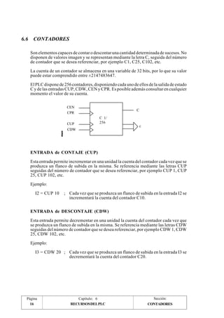 6.6 CONTADORES 
Son elementos capaces de contar o descontar una cantidad determinada de sucesos. No 
disponen de valores imagen y se representan mediante la letra C, seguida del número 
de contador que se desea referenciar, por ejemplo C1, C25, C102, etc. 
La cuenta de un contador se almacena en una variable de 32 bits, por lo que su valor 
puede estar comprendido entre ±2147483647. 
El PLC dispone de 256 contadores, disponiendo cada uno de ellos de la salida de estado 
C y de las entradas CUP, CDW, CEN y CPR. Es posible además consultar en cualquier 
momento el valor de su cuenta. 
C 1/ 
256 
CEN 
CPR 
CUP 
CDW 
C 
c 
ENTRADA de CONTAJE (CUP) 
Esta entrada permite incrementar en una unidad la cuenta del contador cada vez que se 
produzca un flanco de subida en la misma. Se referencia mediante las letras CUP 
seguidas del número de contador que se desea referenciar, por ejemplo CUP 1, CUP 
25, CUP 102, etc. 
Ejemplo: 
I2 = CUP 10 ; Cada vez que se produzca un flanco de subida en la entrada I2 se 
incrementará la cuenta del contador C10. 
ENTRADA de DESCONTAJE (CDW) 
Esta entrada permite decrementar en una unidad la cuenta del contador cada vez que 
se produzca un flanco de subida en la misma. Se referencia mediante las letras CDW 
seguidas del número de contador que se desea referenciar, por ejemplo CDW 1, CDW 
25, CDW 102, etc. 
Ejemplo: 
I3 = CDW 20 ; Cada vez que se produzca un flanco de subida en la entrada I3 se 
decrementará la cuenta del contador C20. 
Página Capítulo: 6 Sección: 
16 RECURSOS DEL PLC 
CONTADORES 
 