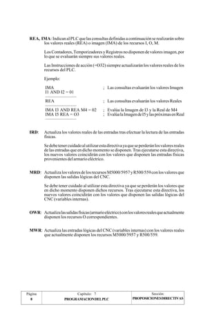 REA, IMA: Indican al PLC que las consultas definidas a continuación se realizarán sobre 
los valores reales (REA) o imagen (IMA) de los recursos I, O, M. 
Los Contadores, Temporizadores y Registros no disponen de valores imagen, por 
lo que se evaluarán siempre sus valores reales. 
Las Instrucciones de acción (=O32) siempre actualizarán los valores reales de los 
recursos del PLC. 
Ejemplo: 
IMA ; Las consultas evaluarán los valores Imagen 
I1 AND I2 = 01 
——————— 
REA ; Las consultas evaluarán los valores Reales 
——————— 
IMA I3 AND REA M4 = 02 ; Evalúa la Imagen de I3 y la Real de M4 
IMA I5 REA = O3 ; Evalúa la Imagen de I5 y las próximas en Real 
——————— 
IRD: Actualiza los valores reales de las entradas tras efectuar la lectura de las entradas 
físicas. 
Se debe tener cuidado al utilizar esta directiva ya que se perderán los valores reales 
de las entradas que en dicho momento se disponen. Tras ejecutarse esta directiva, 
los nuevos valores coincidirán con los valores que disponen las entradas físicas 
provenientes del armario eléctrico. 
MRD: Actualiza los valores de los recursos M5000/5957 y R500/559 con los valores que 
disponen las salidas lógicas del CNC. 
Se debe tener cuidado al utilizar esta directiva ya que se perderán los valores que 
en dicho momento disponen dichos recursos. Tras ejecutarse esta directiva, los 
nuevos valores coincidirán con los valores que disponen las salidas lógicas del 
CNC (variables internas). 
OWR: Actualiza las salidas físicas (armario eléctrico) con los valores reales que actualmente 
disponen los recursos O correspondientes. 
MWR: Actualiza las entradas lógicas del CNC (variables internas) con los valores reales 
que actualmente disponen los recursos M5000/5957 y R500/559. 
Página Capítulo: 7 Sección: 
8 PROGRAMACIONDELPLC 
PROPOSICIONES DIRECTIVAS 
 