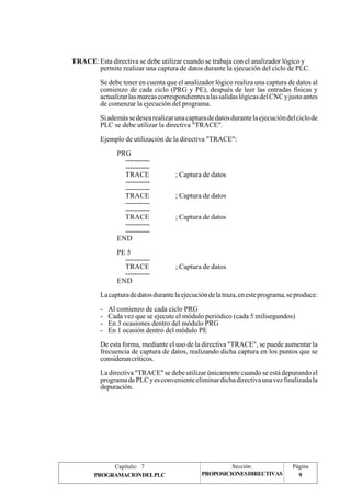TRACE: Esta directiva se debe utilizar cuando se trabaja con el analizador lógico y 
permite realizar una captura de datos durante la ejecución del ciclo de PLC. 
Se debe tener en cuenta que el analizador lógico realiza una captura de datos al 
comienzo de cada ciclo (PRG y PE), después de leer las entradas físicas y 
actualizar las marcas correspondientes a las salidas lógicas del CNC y justo antes 
de comenzar la ejecución del programa. 
Si además se desea realizar una captura de datos durante la ejecución del ciclo de 
PLC se debe utilizar la directiva "TRACE". 
Ejemplo de utilización de la directiva "TRACE": 
PRG 
----------- 
----------- 
TRACE ; Captura de datos 
----------- 
----------- 
TRACE ; Captura de datos 
----------- 
----------- 
TRACE ; Captura de datos 
----------- 
----------- 
END 
PE 5 
----------- 
TRACE ; Captura de datos 
----------- 
END 
La captura de datos durante la ejecución de la traza, en este programa, se produce: 
- Al comienzo de cada ciclo PRG 
- Cada vez que se ejecute el módulo periódico (cada 5 milisegundos) 
- En 3 ocasiones dentro del módulo PRG 
- En 1 ocasión dentro del módulo PE 
De esta forma, mediante el uso de la directiva "TRACE", se puede aumentar la 
frecuencia de captura de datos, realizando dicha captura en los puntos que se 
consideran críticos. 
La directiva "TRACE" se debe utilizar únicamente cuando se está depurando el 
programa de PLC y es conveniente eliminar dicha directiva una vez finalizada la 
depuración. 
Capítulo: 7 Sección: Página 
PROPOSICIONES DIRECTIVAS 
PROGRAMACION DEL PLC 9 
 