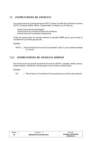 7.3 INSTRUCCIONES DE CONSULTA 
Las instrucciones de consulta permiten al PLC evaluar el estado de los distintos recursos 
del PLC (Entrada, Salida, Marca, Temporizador, Contador) y se dividen en: 
Instrucciones de Consulta Simples 
Instrucciones de Consulta de Detección de flancos 
Instrucciones de Consulta de Comparación 
Todas las instrucciones de consulta admiten el operador NOT previo, que invierte el 
resultado de la consulta que precede. 
Ejemplo: 
NOT I1 ; Esta Consulta devolverá un 0 si la entrada I1 está a 1 y un 1 cuando la entrada 
I1 está a 0. 
7.3.1 INSTRUCCIONES DE CONSULTA SIMPLES 
Son instrucciones que testean el estado de los recursos del PLC, entradas, salidas, marcas, 
temporizadores, contadores y bit de registro, devolviendo su estado lógico. 
Ejemplo: 
I12 ; Devolverá un 1 si la entrada 12 se encuentra activa y un 0 en caso contrario. 
Página Capítulo: 7 Sección: 
10 PROGRAMACIONDELPLC 
INSTRUCCIONESDE 
CONSULTA 
 