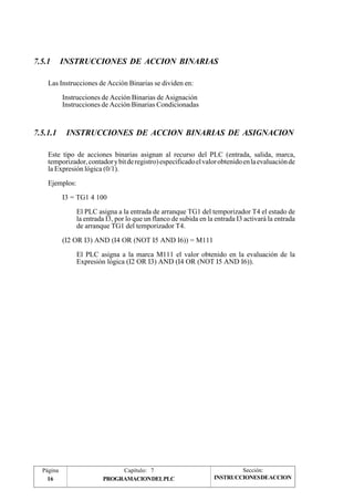 7.5.1 INSTRUCCIONES DE ACCION BINARIAS 
Las Instrucciones de Acción Binarias se dividen en: 
Instrucciones de Acción Binarias de Asignación 
Instrucciones de Acción Binarias Condicionadas 
7.5.1.1 INSTRUCCIONES DE ACCION BINARIAS DE ASIGNACION 
Este tipo de acciones binarias asignan al recurso del PLC (entrada, salida, marca, 
temporizador, contador y bit de registro) especificado el valor obtenido en la evaluación de 
la Expresión lógica (0/1). 
Ejemplos: 
I3 = TG1 4 100 
El PLC asigna a la entrada de arranque TG1 del temporizador T4 el estado de 
la entrada I3, por lo que un flanco de subida en la entrada I3 activará la entrada 
de arranque TG1 del temporizador T4. 
(I2 OR I3) AND (I4 OR (NOT I5 AND I6)) = M111 
El PLC asigna a la marca M111 el valor obtenido en la evaluación de la 
Expresión lógica (I2 OR I3) AND (I4 OR (NOT I5 AND I6)). 
Página Capítulo: 7 Sección: 
16 PROGRAMACIONDELPLC 
INSTRUCCIONESDEACCION 
 