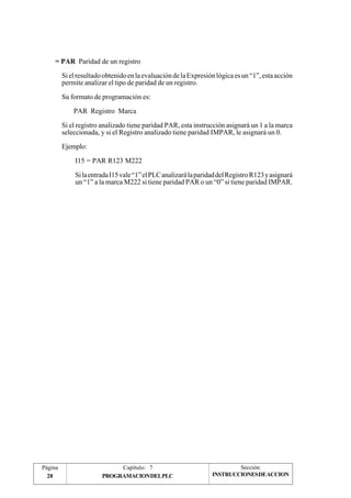 = PAR Paridad de un registro 
Si el resultado obtenido en la evaluación de la Expresión lógica es un “1”, esta acción 
permite analizar el tipo de paridad de un registro. 
Su formato de programación es: 
PAR Registro Marca 
Si el registro analizado tiene paridad PAR, esta instrucción asignará un 1 a la marca 
seleccionada, y si el Registro analizado tiene paridad IMPAR, le asignará un 0. 
Ejemplo: 
I15 = PAR R123 M222 
Si la entrada I15 vale “1” el PLC analizará la paridad del Registro R123 y asignará 
un “1” a la marca M222 si tiene paridad PAR o un “0” si tiene paridad IMPAR. 
Página Capítulo: 7 Sección: 
28 PROGRAMACIONDELPLC 
INSTRUCCIONESDEACCION 
 