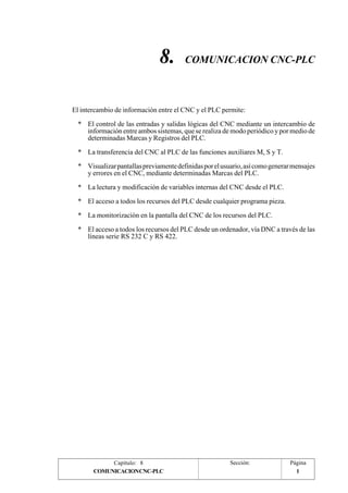 8. COMUNICACION CNC-PLC 
El intercambio de información entre el CNC y el PLC permite: 
* El control de las entradas y salidas lógicas del CNC mediante un intercambio de 
información entre ambos sistemas, que se realiza de modo periódico y por medio de 
determinadas Marcas y Registros del PLC. 
* La transferencia del CNC al PLC de las funciones auxiliares M, S y T. 
* Visualizar pantallas previamente definidas por el usuario, así como generar mensajes 
y errores en el CNC, mediante determinadas Marcas del PLC. 
* La lectura y modificación de variables internas del CNC desde el PLC. 
* El acceso a todos los recursos del PLC desde cualquier programa pieza. 
* La monitorización en la pantalla del CNC de los recursos del PLC. 
* El acceso a todos los recursos del PLC desde un ordenador, vía DNC a través de las 
líneas serie RS 232 C y RS 422. 
Capítulo: 8 Sección: Página 
COMUNICACION CNC-PLC 1 
 