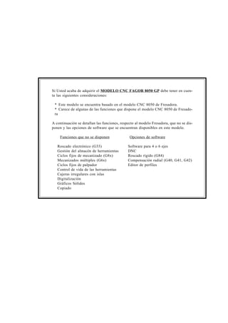 Si Usted acaba de adquirir el MODELO CNC FAGOR 8050 GP debe tener en cuen-ta 
las siguientes consideraciones: 
* Este modelo se encuentra basado en el modelo CNC 8050 de Fresadora. 
* Carece de algunas de las funciones que dispone el modelo CNC 8050 de Fresado-ra 
A continuación se detallan las funciones, respecto al modelo Fresadora, que no se dis-ponen 
y las opciones de software que se encuentran disponibles en este modelo. 
Funciones que no se disponen Opciones de software 
Roscado electrónico (G33) Software para 4 o 6 ejes 
Gestión del almacén de herramientas DNC 
Ciclos fijos de mecanizado (G8x) Roscado rígido (G84) 
Mecanizados múltiples (G6x) Compensación radial (G40, G41, G42) 
Ciclos fijos de palpador Editor de perfiles 
Control de vida de las herramientas 
Cajeras irregulares con islas 
Digitalización 
Gráficos Sólidos 
Copiado 
 