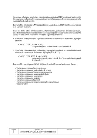 En caso de solicitarse una lectura o escritura inapropiada, el PLC continuará la ejecución 
del programa, pudiendo el programador interrumpir la ejecución del mismo tras analizar la 
marca definida en la acción. 
Las variables internas del CNC que pueden ser accedidas por el PLC pueden ser de lectura 
o de lectura y escritura. 
Cada una de las tablas internas del CNC (herramientas, correctores, traslados de origen, 
etc.) dispone de un nemónico de identificación, y para poder acceder a una variable concreta 
de una de estas tablas se utilizará uno de los siguientes formatos: 
* Nemónico correspondiente seguido del número de elemento de dicha tabla. Ejemplo 
(TOR3): 
CNCRD (TOR3, R100, M102) 
Asigna al registro R100 el valor R del Corrector 3. 
* Nemónico correspondiente de la tabla y un registro en el que su contenido indica el 
número de elemento de dicha tabla. Ejemplo (TOR R222): 
CNCRD (TOR R222, R100, M102) 
Asigna al registro R100 el valor R del Corrector indicado por el 
Registro R222. 
Las variables que dispone el CNC 8050 pueden clasificarse de la siguiente forma: 
- Variables asociadas a las herramientas 
- Variables asociadas a los traslados de origen 
- Variables asociadas a los parámetros máquina 
- Variables asociadas a las zonas de trabajo 
- Variables asociadas a los avances 
- Variables asociadas a las cotas 
- Variables asociadas al cabezal 
- Variables asociadas a los parámetros globales y locales 
- Otras variables 
Página Capítulo: 10 Sección: 
2 ACCESO A LAS VARIABLES INTERNAS DEL CNC 
 