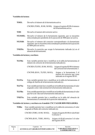 Variables de lectura 
TOOL: Devuelve el número de la herramienta activa 
CNCRD (TOOL, R100, M100); Asigna al registro R100 el número 
de la herramienta activa. 
TOD: Devuelve el numero del corrector activo 
NXTOOL: Devuelve el número de la herramienta siguiente, que se encuentra 
seleccionada pero pendiente de la ejecución de M06 para ser activa. 
NXTOD: Devuelve el número del corrector correspondiente a la herramienta 
siguiente, que se encuentra seleccionada pero pendiente de la ejecución 
de M06 para ser activa. 
TMZPn: Devuelve la posición que ocupa la herramienta indicada (n) en el 
almacén de herramientas. 
Variables de lectura y escritura 
TLFDn: Esta variable permite leer o modificar en la tabla de herramientas el 
número de corrector de la herramienta indicada (n). 
CNCRD (TLFD3, R100, M102); Asigna al registro R100 el número 
del corrector de la herramienta 3. 
CNCWR (R101, TLFD3, M101); Asigna a la herramienta 3 el 
número de corrector que viene 
indicado en el registro R101. 
TLFFn: Esta variable permite leer o modificar en la tabla de herramientas el 
código de familia de la herramienta indicada (n). 
TLFNn: Esta variable permite leer o modificar en la tabla de herramientas el valor 
asignado como vida nominal de la herramienta indicada (n). 
TLFRn: Esta variable permite leer o modificar en la tabla de herramientas el valor 
que lleva de vida real la herramienta indicada (n). 
TMZTn: Esta variable permite leer o modificar en la tabla del almacén de 
herramientas el contenido de la posición indicada (n). 
Variables de lectura y escritura en el modelo CNC FAGOR 8050 FRESADORA 
TORn: Esta variable permite leer o modificar en la tabla de correctores el valor 
asignado al Radio del corrector indicado (n). 
CNCRD (TOR3, R100, M102); Asigna al registro R100 el valor R del 
Corrector 3. 
CNCWR (R101, TOR3, M101); Asigna a la R del corrector 3 el valor 
del registro R101. 
Página Capítulo: 10 Sección: 
4 ACCESO A LAS VARIABLES INTERNAS DEL CNC 
VARIABLES ASOCIADAS A 
LASHERRAMIENTAS 
 