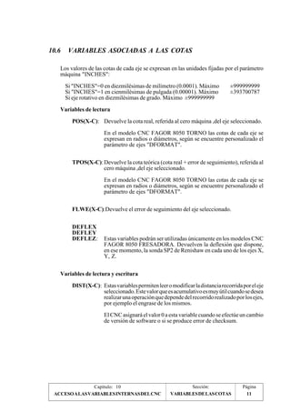 10.6 VARIABLES ASOCIADAS A LAS COTAS 
Los valores de las cotas de cada eje se expresan en las unidades fijadas por el parámetro 
máquina "INCHES": 
Si "INCHES"=0 en diezmilésimas de milímetro (0.0001). Máximo ±999999999 
Si "INCHES"=1 en cienmilésimas de pulgada (0.00001). Máximo ±393700787 
Si eje rotativo en diezmilésimas de grado. Máximo ±999999999 
Variables de lectura 
POS(X-C): Devuelve la cota real, referida al cero máquina ,del eje seleccionado. 
En el modelo CNC FAGOR 8050 TORNO las cotas de cada eje se 
expresan en radios o diámetros, según se encuentre personalizado el 
parámetro de ejes "DFORMAT". 
TPOS(X-C): Devuelve la cota teórica (cota real + error de seguimiento), referida al 
cero máquina ,del eje seleccionado. 
En el modelo CNC FAGOR 8050 TORNO las cotas de cada eje se 
expresan en radios o diámetros, según se encuentre personalizado el 
parámetro de ejes "DFORMAT". 
FLWE(X-C):Devuelve el error de seguimiento del eje seleccionado. 
DEFLEX 
DEFLEY 
DEFLEZ: Estas variables podrán ser utilizadas únicamente en los modelos CNC 
FAGOR 8050 FRESADORA. Devuelven la deflexión que dispone, 
en ese momento, la sonda SP2 de Renishaw en cada uno de los ejes X, 
Y, Z. 
Variables de lectura y escritura 
DIST(X-C): Estas variables permiten leer o modificar la distancia recorrida por el eje 
seleccionado. Este valor que es acumulativo es muy útil cuando se desea 
realizar una operación que depende del recorrido realizado por los ejes, 
por ejemplo el engrase de los mismos. 
El CNC asignará el valor 0 a esta variable cuando se efectúe un cambio 
de versión de software o si se produce error de checksum. 
Capítulo: 10 Sección: Página 
ACCESO A LAS VARIABLES INTERNAS DEL CNC VARIABLES DE LAS COTAS 
11 
 