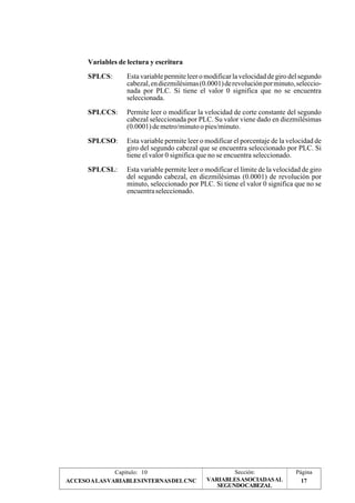 Variables de lectura y escritura 
SPLCS: Esta variable permite leer o modificar la velocidad de giro del segundo 
cabezal, en diezmilésimas (0.0001) de revolución por minuto, seleccio-nada 
por PLC. Si tiene el valor 0 significa que no se encuentra 
seleccionada. 
SPLCCS: Permite leer o modificar la velocidad de corte constante del segundo 
cabezal seleccionada por PLC. Su valor viene dado en diezmilésimas 
(0.0001) de metro/minuto o pies/minuto. 
SPLCSO: Esta variable permite leer o modificar el porcentaje de la velocidad de 
giro del segundo cabezal que se encuentra seleccionado por PLC. Si 
tiene el valor 0 significa que no se encuentra seleccionado. 
SPLCSL: Esta variable permite leer o modificar el límite de la velocidad de giro 
del segundo cabezal, en diezmilésimas (0.0001) de revolución por 
minuto, seleccionado por PLC. Si tiene el valor 0 significa que no se 
encuentra seleccionado. 
Capítulo: 10 Sección: Página 
VARIABLES ASOCIADAS AL 
ACCESO A LAS VARIABLES INTERNAS DEL CNC 17 
SEGUNDOCABEZAL 
 