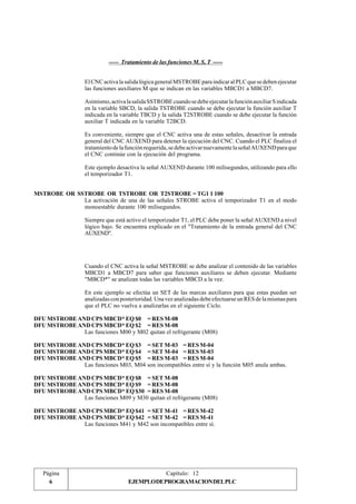 ----- Tratamiento de las funciones M, S, T ----- 
El CNC activa la salida lógica general MSTROBE para indicar al PLC que se deben ejecutar 
las funciones auxiliares M que se indican en las variables MBCD1 a MBCD7. 
Asimismo, activa la salida SSTROBE cuando se debe ejecutar la función auxiliar S indicada 
en la variable SBCD, la salida TSTROBE cuando se debe ejecutar la función auxiliar T 
indicada en la variable TBCD y la salida T2STROBE cuando se debe ejecutar la función 
auxiliar T indicada en la variable T2BCD. 
Es conveniente, siempre que el CNC activa una de estas señales, desactivar la entrada 
general del CNC AUXEND para detener la ejecución del CNC. Cuando el PLC finaliza el 
tratamiento de la función requerida, se debe activar nuevamente la señal AUXEND para que 
el CNC continúe con la ejecución del programa. 
Este ejemplo desactiva la señal AUXEND durante 100 milisegundos, utilizando para ello 
el temporizador T1. 
MSTROBE OR SSTROBE OR TSTROBE OR T2STROBE = TG1 1 100 
La activación de una de las señales STROBE activa el temporizador T1 en el modo 
monoestable durante 100 milisegundos. 
Siempre que está activo el temporizador T1, el PLC debe poner la señal AUXEND a nivel 
lógico bajo. Se encuentra explicado en el "Tratamiento de la entrada general del CNC 
AUXEND". 
Cuando el CNC activa la señal MSTROBE se debe analizar el contenido de las variables 
MBCD1 a MBCD7 para saber que funciones auxiliares se deben ejecutar. Mediante 
"MBCD*" se analizan todas las variables MBCD a la vez. 
En este ejemplo se efectúa un SET de las marcas auxiliares para que estas puedan ser 
analizadas con posterioridad. Una vez analizadas debe efectuarse un RES de la mismas para 
que el PLC no vuelva a analizarlas en el siguiente Ciclo. 
DFU MSTROBE AND CPS MBCD* EQ $0 = RES M-08 
DFU MSTROBE AND CPS MBCD* EQ $2 = RES M-08 
Las funciones M00 y M02 quitan el refrigerante (M08) 
DFU MSTROBE AND CPS MBCD* EQ $3 = SET M-03 = RES M-04 
DFU MSTROBE AND CPS MBCD* EQ $4 = SET M-04 = RES M-03 
DFU MSTROBE AND CPS MBCD* EQ $5 = RES M-03 = RES M-04 
Las funciones M03, M04 son incompatibles entre sí y la función M05 anula ambas. 
DFU MSTROBE AND CPS MBCD* EQ $8 = SET M-08 
DFU MSTROBE AND CPS MBCD* EQ $9 = RES M-08 
DFU MSTROBE AND CPS MBCD* EQ $30 = RES M-08 
Las funciones M09 y M30 quitan el refrigerante (M08) 
DFU MSTROBE AND CPS MBCD* EQ $41 = SET M-41 = RES M-42 
DFU MSTROBE AND CPS MBCD* EQ $42 = SET M-42 = RES M-41 
Las funciones M41 y M42 son incompatibles entre sí. 
Página 
Capítulo: 12 
6 EJEMPLODEPROGRAMACIONDELPLC 
 