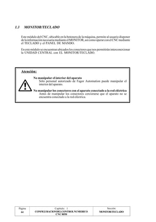 1.3 MONITOR/TECLADO 
Este módulo del CNC, ubicable en la botonera de la máquina, permite al usuario disponer 
de la información necesaria mediante el MONITOR, así como operar con el CNC mediante 
el TECLADO y el PANEL DE MANDO. 
En este módulo se encuentran ubicados los conectores que nos permitirán interconexionar 
la UNIDAD CENTRAL con EL MONITOR/TECLADO. 
Página 
44 
Capítulo: 1 Sección: 
CONFIGURACIONDELCONTROLNUMERICO 
CNC 8050 
Atención: 
No manipular el interior del aparato 
Sólo personal autorizado de Fagor Automation puede manipular el 
interior del aparato. 
No manipular los conectores con el aparato conectado a la red eléctrica 
Antes de manipular los conectores cerciorarse que el aparato no se 
encuentra conectado a la red eléctrica. 
MONITOR/TECLADO 
 