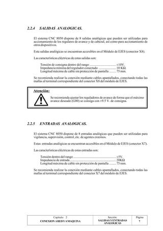 Página 
7 
Capítulo: 2 Sección: 
CONEXION A RED Y A MAQUINA SALIDAS Y ENTRADAS 
ANALOGICAS 
2.2.4 SALIDAS ANALOGICAS. 
El sistema CNC 8050 dispone de 8 salidas analógicas que pueden ser utilizadas para 
accionamiento de los regulares de avance y de cabezal, así como para accionamiento de 
otros dispositivos. 
Esta salidas analógicas se encuentran accesibles en el Módulo de EJES (conector X8). 
Las características eléctricas de estas salidas son: 
Tensión de consigna dentro del rango ................................ ±10V. 
Impedancia mínima del regulador conectado ..................... 10 KW. 
Longitud máxima de cable sin protección de pantalla ........ 75 mm. 
Se recomienda realizar la conexión mediante cables apantallados, conectando todas las 
mallas al terminal correspondiente del conector X8 del módulo de EJES. 
Atención: 
Se recomienda ajustar los reguladores de avance de forma que el máximo 
avance deseado (G00) se consiga con ±9.5 V. de consigna. 
2.2.5 ENTRADAS ANALOGICAS. 
El sistema CNC 8050 dispone de 8 entradas analógicas que pueden ser utilizadas para 
vigilancia, supervisión, control, etc. de agentes externos. 
Estas entradas analógicas se encuentran accesibles en el Módulo de EJES (conector X7). 
Las características eléctricas de estas entradas son: 
Tensión dentro del rango .................................................... ±5V. 
Impedancia de entrada ........................................................ 20KW 
Longitud máxima de cable sin protección de pantalla ........ 75 mm. 
Se recomienda realizar la conexión mediante cables apantallados, conectando todas las 
mallas al terminal correspondiente del conector X7 del módulo de EJES. 
 