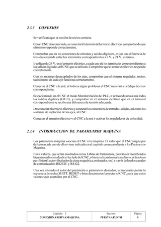 Se verificará que la tensión de red es correcta. 
Con el CNC desconectado, se conectará la tensión del armario eléctrico, comprobando que 
el mismo responde correctamente. 
Comprobar que en los conectores de entradas y salidas digitales, existe una diferencia de 
tensión adecuada entre los terminales correspondientes a 0 V. y 24 V. externos. 
Ir aplicando 24 V. en el armario eléctrico, a cada uno de los terminales correspondientes a 
las salidas digitales del CNC que se utilizan. Comprobar que el armario eléctrico responde 
correctamente. 
Con los motores desacoplados de los ejes, comprobar que el sistema regulador, motor, 
tacodinamo de cada eje funciona correctamente. 
Conectar el CNC a la red, si hubiera algún problema el CNC mostrará el código de error 
correspondiente. 
Seleccionando en el CNC el modo Monitorización del PLC, ir activando una a una todas 
las salidas digitales (O1=1), y comprobar en el armario eléctrico que en el terminal 
correspondiente se recibe una diferencia de tensión adecuada. 
Desconectar el armario eléctrico y conectar los conectores de entradas-salidas, así como los 
sistemas de captación de los ejes, al CNC. 
Conectar el armario eléctrico y el CNC a la red y activar los reguladores de velocidad. 
Los parámetros máquina asocian el CNC a la máquina. El valor que el CNC asigna por 
defecto a cada uno de ellos viene indicado en el capítulo correspondiente a los Parámetros 
Maquina. 
Estos valores, que serán mostrados en las Tablas de Parámetros, podrán ser modificados 
bien manualmente desde el teclado del CNC, o bien realizando una transferencia desde un 
periférico (Lector-Grabador de cinta magnética, ordenador, etc) a través de los dos canales 
de comunicación RS232C y RS422. 
Una vez alterado el valor del parámetro o parámetros deseados, es necesario pulsar la 
secuencia de teclas SHIFT, RESET o bien desconectar/conectar el CNC, para que estos 
valores sean asumidos por el CNC. 
Página 
9 
2.3.3 CONEXION 
2.3.4 INTRODUCCION DE PARAMETROS MAQUINA 
Capítulo: 2 Sección: 
CONEXION A RED Y A MAQUINA 
PUESTA A PUNTO 
 