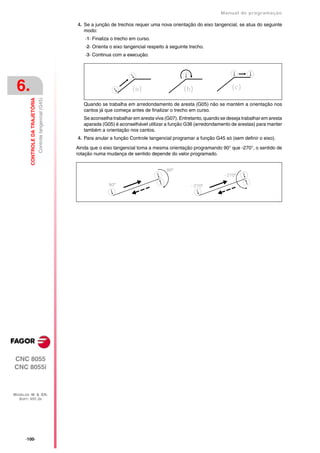 Manual de programaçäo

                                                              4. Se a junção de trechos requer uma nova orientação do eixo tangencial, se atua do seguinte
                                                                 modo:
                                                                  ·1· Finaliza o trecho em curso.
                                                                  ·2· Orienta o eixo tangencial respeito à seguinte trecho.
                                                                  ·3· Continua com a execução.




 6.
         CONTROLE DA TRAJETÓRIA
                                  Controle tangencial (G45)




                                                                 Quando se trabalha em arredondamento de aresta (G05) não se mantém a orientação nos
                                                                 cantos já que começa antes de finalizar o trecho em curso.
                                                                 Se aconselha trabalhar em aresta viva (G07). Entretanto, quando se deseja trabalhar em aresta
                                                                 aparada (G05) é aconselhável utilizar a função G36 (arredondamento de arestas) para manter
                                                                 também a orientação nos cantos.
                                                              4. Para anular a função Controle tangencial programar a função G45 só (sem definir o eixo).

                                                              Ainda que o eixo tangencial toma a mesma orientação programando 90° que -270°, o sentido de
                                                              rotação numa mudança de sentido depende do valor programado.




CNC 8055
CNC 8055i



MODELOS ·M· & ·EN·
  SOFT: V01.3X




      ·100·
 