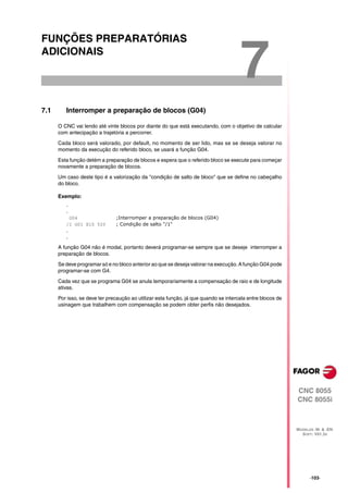 FUNÇÕES PREPARATÓRIAS
ADICIONAIS

                                                                                      7
7.1      Interromper a preparação de blocos (G04)

      O CNC vai lendo até vinte blocos por diante do que está executando, com o objetivo de calcular
      com antecipação a trajetória a percorrer.

      Cada bloco será valorado, por default, no momento de ser lido, mas se se deseja valorar no
      momento da execução do referido bloco, se usará a função G04.

      Esta função detém a preparação de blocos e espera que o referido bloco se execute para começar
      novamente a preparação de blocos.

      Um caso deste tipo é a valorização da "condição de salto de bloco" que se define no cabeçalho
      do bloco.

      Exemplo:
         .
         .
           G04                 ;Interromper a preparação de blocos (G04)
         /1 G01 X10 Y20        ; Condição de salto "/1"
         .
         .

      A função G04 não é modal, portanto deverá programar-se sempre que se deseje interromper a
      preparação de blocos.

      Se deve programar só e no bloco anterior ao que se deseja valorar na execução. A função G04 pode
      programar-se com G4.

      Cada vez que se programa G04 se anula temporariamente a compensação de raio e de longitude
      ativas.
      Por isso, se deve ter precaução ao utilizar esta função, já que quando se intercala entre blocos de
      usinagem que trabalhem com compensação se podem obter perfis não desejados.




                                                                                                            CNC 8055
                                                                                                            CNC 8055i



                                                                                                            MODELOS ·M· & ·EN·
                                                                                                              SOFT: V01.3X




                                                                                                                  ·103·
 