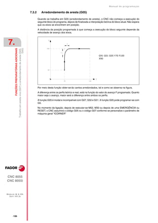 Manual de programaçäo

                                                                                                             7.3.2      Arredondamento de aresta (G05)

                                                                                                                     Quando se trabalha em G05 (arredondamento de aresta), o CNC não começa a execução do
                                                                                                                     seguinte bloco do programa, depois de finalizada a interpolação teórica do bloco atual. Não espera
                                                                                                                     que os eixos se encontrem em posição.

                                                                                                                     A distância da posição programada à que começa a execução do bloco seguinte depende da
                                                                                                                     velocidade de avanço dos eixos.



 7.
         FUNÇÕES PREPARATÓRIAS ADICIONAIS

                                                                                                      G50)
                                            Trabalho em aresta viva (G07) e arredondamento de aresta (G05,




                                                                                                                                                                                G91 G01 G05 Y70 F100
                                                                                                                                                                                X90




                                                                                                                     Por meio desta função obter-se-ão cantos arredondados, tal e como se observa na figura.

                                                                                                                     A diferença entre os perfis teórico e real, está na função do valor do avanço F programado. Quanto
                                                                                                                     maior seja o avanço, maior será a diferença entre ambos os perfis.

                                                                                                                     A função G05 é modal e incompatível com G07, G50 e G51. A função G05 pode programar-se com
                                                                                                                     G5.

                                                                                                                     No momento da ligação, depois de executar-se M02, M30 ou depois de uma EMERGÊNCIA ou
                                                                                                                     RESET, o CNC assumirá o código G05 ou o código G07 conforme se personalize o parâmetro de
                                                                                                                     máquina geral "ICORNER"




CNC 8055
CNC 8055i



MODELOS ·M· & ·EN·
  SOFT: V01.3X




      ·108·
 