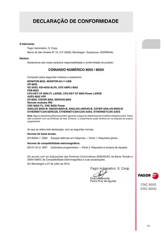 DECLARAÇÃO DE CONFORMIDADE



O fabricante:
      Fagor Automation, S. Coop.
      Barrio de San Andrés Nº 19, C.P. 20500, Mondragón -Guipúzcoa- (ESPANHA).

Declara:
      Declaramos sob nossa exclusiva responsabilidade a conformidade do produto:

                           COMANDO NUMÉRICO 8055 / 8055i

      Composto pelos seguintes módulos e acessórios:
      MONITOR-8055, MONITOR-55-11-USB
      OP-8055
      KS 50/55, KB-40/55-ALFA, DVD AMPLI 8055
      PSB-8055
      CPU-KEY CF 8055 FL LARGE, CPU-KEY CF 8055 Power LARGE
      AXES 8055 VPP
      I/O 8055, COVER 8055, SERCOS 8055
      Remote modules RIO
      CNC 8055i FL, CNC 8055i Power
      ANALOG 8055i-B, 40I/24O-8055i-B, ANALOG+40I/24O-B, COVER ANA+I/O-8055i-B
      ETHERNET-CAN-SERCOS, ETHERNET-CAN-CAN AXES, ETHERNET-CAN AXES
      Nota. Alguns caracteres adicionais podem aparecer a seguir às referências dos modelos indicados acima. Todos
      eles cumprem com as Diretivas da lista. Embora, o cumprimento pode verificar-se na etiqueta do próprio
      equipamento.


      Ao que se refere esta declaração, com as seguintes normas.
      Normas de baixa tensão.
      EN 60204-1: 2006        Equipes elétricas em máquinas — Parte 1. Requisitos gerais.

      Normas de compatibilidade eletromagnética.
      EN 61131-2: 2007        Autômatos programáveis — Parte 2. Requisitos e ensaios de equipes.


      De acordo com as disposições das Diretivas Comunitárias 2006/95/EC de Baixa Tensão e
      2004/108/EC de Compatibilidade Eletromagnética e suas atualizações.
      Em Mondragón a 27 de Julho de 2010.




                                                                                                                     CNC 8055
                                                                                                                     CNC 8055i




                                                                                                                        ·11·
 