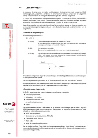 Manual de programaçäo

                                                               7.4      Look-ahead (G51)

                                                                     A execução de programas formados por blocos com deslocamentos muito pequenos (CAM,
                                                                     digitalização, etc.) podem ter a tendência de tornar-se mais lentos. A função look-ahead permite
                                                                     atingir uma velocidade de usinagem alta na execução dos referidos programas.

                                                                     A função look-ahead analisa antecipadamente a trajetória a usinar até 75 blocos para calcular o
                                                                     avanço máximo em cada trecho. Esta função permite obter uma usinagem suave e rápida em
                                                                     programas com deslocamentos muito pequenos, inclusive do tamanho de micros.


 7.                                                                  Quando se trabalha com a função "Look-Ahead" é conveniente ajustar os eixos da máquina com
                                                                     o menor erro de seguimento possível, pois o erro do contorno usinado será no mínimo o erro de
                                                                     seguimento.
         FUNÇÕES PREPARATÓRIAS ADICIONAIS
                                            Look-ahead (G51)




                                                                     Formato de programação:
                                                                     O formato de programação é:
                                                                        G51 [A] E B

                                                                            A (0-255)      É opcional e define o percentual de aceleração a utilizar.
                                                                                           Se não se programa ou se programa com valor zero assume, para cada eixo, a
                                                                                           aceleração definida por parâmetro de máquina.

                                                                            E (5.5)        Erro de contorno permitido.
                                                                                           Quanto menor seja este parâmetro, menor será o avanço da usinagem.

                                                                            B (0-180)      Este parâmetro permite usinar esquinas como aresta viva com a função Look-Ahead.
                                                                                           Indica o valor angular (em graus) das esquinas programadas, por baixo do qual, a
                                                                                           usinagem se realizará como aresta viva.



                                                                                                Bloco I


                                                                                                                               Bloco I+1
                                                                                                             B



                                                                     O parâmetro "A" permite dispor de uma aceleração de trabalho padrão e de outra aceleração para
                                                                     a execução com look-ahead.

                                                                     Se não se programa o parâmetro "B", o controle de aresta viva nas esquinas fica anulado.
                                                                     O controle de aresta viva nas esquinas é válido tanto para o algoritmo de Look-Ahead com controle
                                                                     de jerk, como para o algoritmo de Look-Ahead sem controle de jerk.

                                                                     Considerações à execução:
                                                                     O CNC à hora de calcular o avanço leva em consideração o seguinte:
                                                                      • O avanço programado.
                                                                      • A curvatura e os cantos.
                                                                      • O avanço máximo dos eixos.
                                                                      • As acelerações máximas.
                                                                      • O jerk.

                                                                     Se durante a execução em "Look-ahead" se dá uma das circunstâncias que se citam a seguir, o
CNC 8055                                                             CNC baixa a velocidade no bloco anterior a 0 e recupera as condições de usinagem no "Look-
                                                                     Ahead" no próximo bloco de movimento.
CNC 8055i
                                                                      • Bloco sem movimento.
                                                                      • Execução de funções auxiliares (M, S, T).
                                                                      • Executando bloco a bloco.
MODELOS ·M· & ·EN·
  SOFT: V01.3X                                                        • Modo MDI.
                                                                      • Modo de inspeção de ferramenta.

                                                                     Se se produz um Stop, Feed-Hold, etc. Durante a execução em "Look-Ahead", provavelmente a
                                                                     máquina não se deterá no bloco atual, se vão a necessitar vários blocos mais para parar com a
                                                                     desaceleração permitida.

      ·110·
 