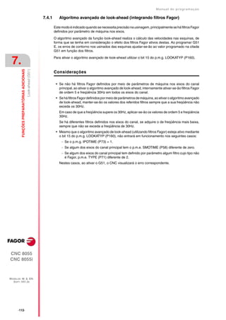 Manual de programaçäo

                                                               7.4.1      Algoritmo avançado de look-ahead (integrando filtros Fagor)

                                                                       Este modo é indicado quando se necessita precisão na usinagem, principalmente se há filtros Fagor
                                                                       definidos por parâmetro de máquina nos eixos.

                                                                       O algoritmo avançado da função look-ahead realiza o cálculo das velocidades nas esquinas, de
                                                                       forma que se tenha em consideração o efeito dos filtros Fagor ativos destas. Ao programar G51
                                                                       E, os erros de contorno nos usinados das esquinas ajustar-se-ão ao valor programado na citada
                                                                       G51 em função dos filtros.


 7.                                                                    Para ativar o algoritmo avançado de look-ahead utilizar o bit 15 do p.m.g. LOOKATYP (P160).
         FUNÇÕES PREPARATÓRIAS ADICIONAIS
                                            Look-ahead (G51)




                                                                       Considerações

                                                                        • Se não há filtros Fagor definidos por meio de parâmetros de máquina nos eixos do canal
                                                                          principal, ao ativar o algoritmo avançado de look-ahead, internamente ativar-se-ão filtros Fagor
                                                                          de ordem 5 e freqüência 30Hz em todos os eixos do canal.
                                                                        • Se há filtros Fagor definidos por meio de parâmetros de máquina, ao ativar o algoritmo avançado
                                                                          de look-ahead, manter-se-ão os valores dos referidos filtros sempre que a sua freqüência não
                                                                          exceda os 30Hz.
                                                                          Em caso de que a freqüência supere os 30Hz, aplicar-se-ão os valores de ordem 5 e freqüência
                                                                          30Hz.
                                                                          Se há diferentes filtros definidos nos eixos do canal, se adquire o de freqüência mais baixa,
                                                                          sempre que não se exceda a freqüência de 30Hz.
                                                                        • Mesmo que o algoritmo avançado de look-ahead (utilizando filtros Fagor) esteja ativo mediante
                                                                          o bit 15 do p.m.g. LOOKATYP (P160), não entrará em funcionamento nos seguintes casos:
                                                                             Se o p.m.g. IPOTIME (P73) = 1.
                                                                             Se algum dos eixos do canal principal tem o p.m.e. SMOTIME (P58) diferente de zero.
                                                                             Se algum dos eixos do canal principal tem definido por parâmetro algum filtro cujo tipo não
                                                                              é Fagor, p.m.e. TYPE (P71) diferente de 2.
                                                                          Nestes casos, ao ativar o G51, o CNC visualizará o erro correspondente.




CNC 8055
CNC 8055i



MODELOS ·M· & ·EN·
  SOFT: V01.3X




      ·112·
 