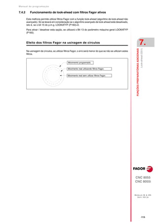 Manual de program a çä o

7.4.2      Funcionamento de look-ahead com filtros Fagor ativos

        Esta melhora permite utilizar filtros Fagor com a função look-ahead (algoritmo de look-ahead não
        avançado). Só se levará em consideração se o algoritmo avançado de look-ahead está desativado,
        isto é, se o bit 15 do p.m.g. LOOKATYP (P160)=0.

        Para ativar / desativar esta opção, se utilizará o Bit 13 do parâmetro máquina geral LOOKATYP
        (P160).



        Efeito dos filtros Fagor na usinagem de círculos                                                                                             7.




                                                                                                                  FUNÇÕES PREPARATÓRIAS ADICIONAIS
                                                                                                                                                     Look-ahead (G51)
        Na usinagem de círculos, ao utilizar filtros Fagor, o erro será menor do que se não se utilizam estes
        filtros.


                                                 Movimento programado.

                                                 Movimento real utilizando filtros Fagor.


                                                 Movimento real sem utilizar filtros Fagor.




                                                                                                                CNC 8055
                                                                                                                CNC 8055i



                                                                                                                MODELOS ·M· & ·EN·
                                                                                                                  SOFT: V01.3X




                                                                                                                                                     ·113·
 