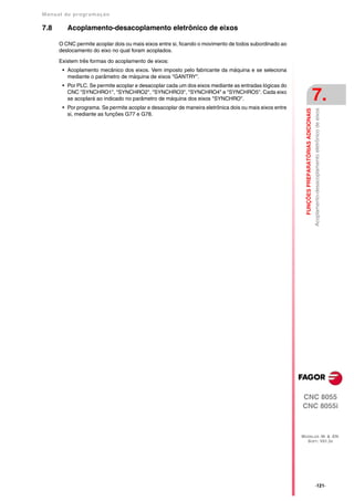 Manual de program a çä o

7.8      Acoplamento-desacoplamento eletrônico de eixos

      O CNC permite acoplar dois ou mais eixos entre si, ficando o movimento de todos subordinado ao
      deslocamento do eixo no qual foram acoplados.

      Existem três formas do acoplamento de eixos:
       • Acoplamento mecânico dos eixos. Vem imposto pelo fabricante da máquina e se seleciona
         mediante o parâmetro de máquina de eixos "GANTRY".
       • Por PLC. Se permite acoplar e desacoplar cada um dos eixos mediante as entradas lógicas do
         CNC "SYNCHRO1", "SYNCHRO2", "SYNCHRO3", "SYNCHRO4" e "SYNCHRO5". Cada eixo
         se acoplará ao indicado no parâmetro de máquina dos eixos "SYNCHRO".
       • Por programa. Se permite acoplar e desacoplar de maneira eletrônica dois ou mais eixos entre
                                                                                                                                             7.




                                                                                                          FUNÇÕES PREPARATÓRIAS ADICIONAIS
                                                                                                                                             Acoplamento-desacoplamento eletrônico de eixos
         si, mediante as funções G77 e G78.




                                                                                                        CNC 8055
                                                                                                        CNC 8055i



                                                                                                        MODELOS ·M· & ·EN·
                                                                                                          SOFT: V01.3X




                                                                                                                                             ·121·
 