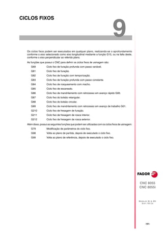 CICLOS FIXOS


                                                                                  9
  Os ciclos fixos podem ser executados em qualquer plano, realizando-se o aprofundamento
  conforme o eixo selecionado como eixo longitudinal mediante a função G15, ou na falta deste,
  conforme o eixo perpendicular ao referido plano.

  As funções que possui o CNC para definir os ciclos fixos de usinagem são:
     G69           Ciclo fixo de furação profunda com passo variável.
     G81           Ciclo fixo de furação.
     G82           Ciclo fixo de furação com temporização.
     G83           Ciclo fixo de furação profunda com passo constante.
     G84           Ciclo fixo de rosqueamento com macho.
     G85           Ciclo fixo de escareado.
     G86           Ciclo fixo de mandrilamento com retrocesso em avanço rápido G00.
     G87           Ciclo fixo do bolsão retangular.
     G88           Ciclo fixo do bolsão circular.
     G89           Ciclo fixo de mandrilamento com retrocesso em avanço de trabalho G01.
     G210          Ciclo fixo de fresagem de furação.
     G211          Ciclo fixo de fresagem de rosca interior.
     G212          Ciclo fixo de fresagem de rosca exterior.

  Além disso, possui as seguintes funções que podem ser utilizadas com os ciclos fixos de usinagem:
     G79           Modificação de parâmetros do ciclo fixo.
     G98           Volta ao plano de partida, depois de executado o ciclo fixo.
     G99           Volta ao plano de referência, depois de executado o ciclo fixo.




                                                                                                      CNC 8055
                                                                                                      CNC 8055i



                                                                                                      MODELOS ·M· & ·EN·
                                                                                                        SOFT: V01.3X




                                                                                                            ·141·
 