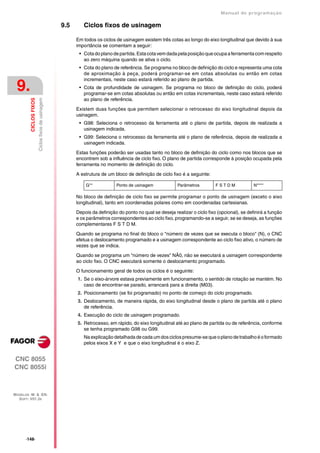 Manual de programaçäo

                                                   9.5      Ciclos fixos de usinagem

                                                         Em todos os ciclos de usinagem existem três cotas ao longo do eixo longitudinal que devido à sua
                                                         importância se comentam a seguir:
                                                          • Cota do plano de partida. Esta cota vem dada pela posição que ocupa a ferramenta com respeito
                                                            ao zero máquina quando se ativa o ciclo.
                                                          • Cota do plano de referência. Se programa no bloco de definição do ciclo e representa uma cota
                                                            de aproximação à peça, poderá programar-se em cotas absolutas ou então em cotas
                                                            incrementais, neste caso estará referido ao plano de partida.

 9.                                                       • Cota de profundidade de usinagem. Se programa no bloco de definição do ciclo, poderá
                                                            programar-se em cotas absolutas ou então em cotas incrementais, neste caso estará referido
                                                            ao plano de referência.
                        Ciclos fixos de usinagem
         CICLOS FIXOS




                                                         Existem duas funções que permitem selecionar o retrocesso do eixo longitudinal depois da
                                                         usinagem.
                                                          • G98: Seleciona o retrocesso da ferramenta até o plano de partida, depois de realizada a
                                                            usinagem indicada.
                                                          • G99: Seleciona o retrocesso da ferramenta até o plano de referência, depois de realizada a
                                                            usinagem indicada.

                                                         Estas funções poderão ser usadas tanto no bloco de definição do ciclo como nos blocos que se
                                                         encontrem sob a influência de ciclo fixo. O plano de partida corresponde à posição ocupada pela
                                                         ferramenta no momento de definição do ciclo.

                                                         A estrutura de um bloco de definição de ciclo fixo é a seguinte:

                                                             G**            Ponto de usinagem             Parâmetros         FSTDM              N****

                                                         No bloco de definição de ciclo fixo se permite programar o ponto de usinagem (exceto o eixo
                                                         longitudinal), tanto em coordenadas polares como em coordenadas cartesianas.

                                                         Depois da definição do ponto no qual se deseja realizar o ciclo fixo (opcional), se definirá a função
                                                         e os parâmetros correspondentes ao ciclo fixo, programando-se a seguir, se se deseja, as funções
                                                         complementares F S T D M.

                                                         Quando se programa no final do bloco o "número de vezes que se executa o bloco" (N), o CNC
                                                         efetua o deslocamento programado e a usinagem correspondente ao ciclo fixo ativo, o número de
                                                         vezes que se indica.

                                                         Quando se programa um "número de vezes" NÃ0, não se executará a usinagem correspondente
                                                         ao ciclo fixo. O CNC executará somente o deslocamento programado.

                                                         O funcionamento geral de todos os ciclos é o seguinte:
                                                         1. Se o eixo-árvore estava previamente em funcionamento, o sentido de rotação se mantém. No
                                                            caso de encontrar-se parado, arrancará para a direita (M03).
                                                         2. Posicionamento (se foi programado) no ponto de começo do ciclo programado.
                                                         3. Deslocamento, de maneira rápida, do eixo longitudinal desde o plano de partida até o plano
                                                            de referência.
                                                         4. Execução do ciclo de usinagem programado.
                                                         5. Retrocesso, em rápido, do eixo longitudinal até ao plano de partida ou de referência, conforme
                                                            se tenha programado G98 ou G99.
                                                            Na explicação detalhada de cada um dos ciclos presume-se que o plano de trabalho é o formado
                                                            pelos eixos X e Y e que o eixo longitudinal é o eixo Z.


CNC 8055
CNC 8055i



MODELOS ·M· & ·EN·
  SOFT: V01.3X




      ·148·
 
