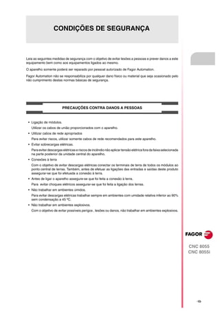 CONDIÇÕES DE SEGURANÇA



Leia as seguintes medidas de segurança com o objetivo de evitar lesões a pessoas e prever danos a este
equipamento bem como aos equipamentos ligados ao mesmo.

O aparelho somente poderá ser reparado por pessoal autorizado de Fagor Automation.

Fagor Automation não se responsabiliza por qualquer dano físico ou material que seja ocasionado pelo
não cumprimento destas normas básicas de segurança.




                         PRECAUÇÕES CONTRA DANOS A PESSOAS


 • Ligação de módulos.
   Utilizar os cabos de união proporcionados com o aparelho.
 • Utilizar cabos de rede apropriados
   Para evitar riscos, utilizar somente cabos de rede recomendados para este aparelho.
 • Evitar sobrecargas elétricas.
   Para evitar descargas elétricas e riscos de incêndio não aplicar tensão elétrica fora da faixa selecionada
   na parte posterior da unidade central do aparelho.
 • Conexões à terra
   Com o objetivo de evitar descargas elétricas conectar os terminais de terra de todos os módulos ao
   ponto central de terras. Também, antes de efetuar as ligações das entradas e saídas deste produto
   assegurar-se que foi efetuada a conexão à terra.
 • Antes de ligar o aparelho assegure-se que foi feita a conexão à terra.
   Para evitar choques elétricos assegurar-se que foi feita a ligação dos terras.
 • Não trabalhar em ambientes úmidos.
   Para evitar descargas elétricas trabalhar sempre em ambientes com umidade relativa inferior ao 90%
   sem condensação a 45 ºC.
 • Não trabalhar em ambientes explosivos.
   Com o objetivo de evitar possíveis perigos , lesões ou danos, não trabalhar em ambientes explosivos.




                                                                                                                CNC 8055
                                                                                                                CNC 8055i




                                                                                                                   ·15·
 