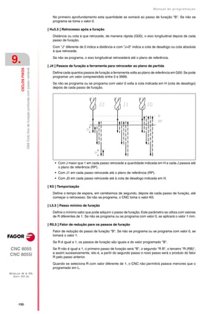 Manual de programaçäo

                                                                                   No primeiro aprofundamento esta quantidade se somará ao passo de furação "B". Se não se
                                                                                   programa se toma o valor 0.

                                                                                [ H±5.5 ] Retrocesso após a furação

                                                                                   Distância ou cota à que retrocede, de maneira rápida (G00), o eixo longitudinal depois de cada
                                                                                   passo de furação.

                                                                                   Com "J" diferente de 0 indica a distância e com "J=0" indica a cota de desafogo ou cota absoluta
                                                                                   à que retrocede.


 9.                                                                                Se não se programa, o eixo longitudinal retrocederá até o plano de referência.

                                                                                [ J4 ] Passos de furação a ferramenta para retroceder ao plano de partida
                        G69 Ciclo fixo de furação profunda com passo variável
         CICLOS FIXOS




                                                                                   Define cada quantos passos de furação a ferramenta volta ao plano de referência em G00. Se pode
                                                                                   programar um valor compreendido entre 0 e 9999.

                                                                                   Se não se programa ou se programa com valor 0 volta à cota indicada em H (cota de desafogo)
                                                                                   depois de cada passo de furação.




                                                                                    • Com J maior que 1 em cada passo retrocede a quantidade indicada em H e cada J passos até
                                                                                      o plano de referência (RP).
                                                                                    • Com J1 em cada passo retrocede até o plano de referência (RP).
                                                                                    • Com J0 em cada passo retrocede até à cota de desafogo indicada em H.

                                                                                [ K5 ] Temporização

                                                                                   Define o tempo de espera, em centésimos de segundo, depois de cada passo de furação, até
                                                                                   começar o retrocesso. Se não se programa, o CNC toma o valor K0.

                                                                                [ L5.5 ] Passo mínimo de furação

                                                                                   Define o mínimo valor que pode adquirir o passo de furação. Este parâmetro se utiliza com valores
                                                                                   de R diferentes de 1. Se não se programa ou se programa com valor 0, se aplicará o valor 1 mm.

                                                                                [ R5.5 ] Fator de redução para os passos de furação

                                                                                   Fator de redução do passo de furação "B". Se não se programa ou se programa com valor 0, se
                                                                                   tomará o valor 1.

                                                                                   Se R é igual a 1, os passos de furação são iguais e do valor programado "B".

CNC 8055                                                                           Se R não é igual a 1, o primeiro passo de furação será "B", o segundo "R B", o terceiro "R (RB)",
                                                                                   e assim sucessivamente, isto é, a partir do segundo passo o novo passo será o produto do fator
CNC 8055i                                                                          R pelo passo anterior.

                                                                                   Quando se seleciona R com valor diferente de 1, o CNC não permitirá passos menores que o
                                                                                   programado em L.
MODELOS ·M· & ·EN·
  SOFT: V01.3X




      ·152·
 