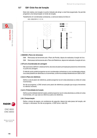 Manual de programaçäo

                                                    9.7      G81 Ciclo fixo de furação

                                                          Este ciclo realiza uma furação no ponto indicado até atingir a cota final programada. Se permite
                                                          programar uma temporização no fundo da furação.

                                                          Trabalhando em coordenadas cartesianas, a estrutura básica do bloco é:
                                                                 G81 G98/G99 X Y Z I K




 9.
                        G81 Ciclo fixo de furação
         CICLOS FIXOS




                                                      [ G98/G99 ] Plano de retrocesso
                                                          G98    Retrocesso da ferramenta até o Plano de Partida, depois de realizada a furação do furo.
                                                          G99    Retrocesso da ferramenta até o Plano de Referência, depois de realizada a furação do furo.

                                                      [ X/Y±5.5 ] Coordenadas de usinagem

                                                          São opcionais e definem o deslocamento, dos eixos do plano principal para posicionar a ferramenta
                                                          no ponto da usinagem.

                                                          O referido ponto poderá programar-se em coordenadas cartesianas ou em coordenadas polares,
                                                          e as cotas poderão ser absolutas ou incrementais, conforme se esteja trabalhando em G90 ou G91.

                                                      [ Z±5.5 ] Plano de referência

                                                          Define a cota do plano de referência, poderá programar-se em cotas absolutas ou então em cotas
                                                          incrementais.
                                                          Se não se programa, o CNC tomará como plano de referência a posição que ocupa a ferramenta
                                                          no referido momento.

                                                      [ I±5.5 ] Profundidade de furação

                                                          Define a profundidade total de furação, poderá programar-se em cotas absolutas ou então em cotas
                                                          incrementais, em cujo caso se referirá ao plano de referência.

                                                      [ K5 ] Temporização

                                                          Define o tempo de espera, em centésimos de segundo, depois de cada passo de furação, até
                                                          começar o retrocesso. Se não se programa, o CNC toma o valor K0.



CNC 8055
CNC 8055i



MODELOS ·M· & ·EN·
  SOFT: V01.3X




      ·156·
 