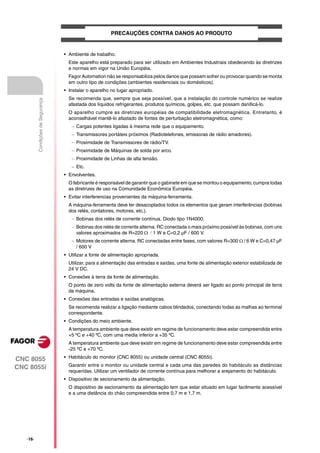 PRECAUÇÕES CONTRA DANOS AO PRODUTO


                                   • Ambiente de trabalho.
                                     Este aparelho está preparado para ser utilizado em Ambientes Industriais obedecendo às diretrizes
                                     e normas em vigor na União Européia.
                                     Fagor Automation não se responsabiliza pelos danos que possam sofrer ou provocar quando se monta
                                     em outro tipo de condições (ambientes residenciais ou domésticos).
                                   • Instalar o aparelho no lugar apropriado.
                                     Se recomenda que, sempre que seja possível, que a instalação do controle numérico se realize
          Condições de Segurança




                                     afastada dos líquidos refrigerantes, produtos químicos, golpes, etc. que possam danificá-lo.
                                     O aparelho cumpre as diretrizes européias de compatibilidade eletromagnética. Entretanto, é
                                     aconselhável mantê-lo afastado de fontes de perturbação eletromagnética, como:
                                       Cargas potentes ligadas à mesma rede que o equipamento.
                                       Transmissores portáteis próximos (Radiotelefones, emissoras de rádio amadores).
                                       Proximidade de Transmissores de rádio/TV.
                                       Proximidade de Máquinas de solda por arco.
                                       Proximidade de Linhas de alta tensão.
                                       Etc.
                                   • Envolventes.
                                     O fabricante é responsável de garantir que o gabinete em que se montou o equipamento, cumpra todas
                                     as diretrizes de uso na Comunidade Econômica Européia.
                                   • Evitar interferencias provenientes da máquina-ferramenta.
                                     A máquina-ferramenta deve ter desacoplados todos os elementos que geram interferências (bobinas
                                     dos relés, contatores, motores, etc.).
                                       Bobinas dos relés de corrente contínua. Diodo tipo 1N4000.
                                       Bobinas dos relés de corrente alterna. RC conectada o mais próximo possível às bobinas, com uns
                                        valores aproximados de R=220 1 W e C=0,2 µF / 600 V.
                                       Motores de corrente alterna. RC conectadas entre fases, com valores R=300  / 6 W e C=0,47 µF
                                        / 600 V
                                   • Utilizar a fonte de alimentação apropriada.
                                     Utilizar, para a alimentação das entradas e saídas, uma fonte de alimentação exterior estabilizada de
                                     24 V DC.
                                   • Conexões à terra da fonte de alimentação.
                                     O ponto de zero volts da fonte de alimentação externa deverá ser ligado ao ponto principal de terra
                                     da máquina.
                                   • Conexões das entradas e saídas analógicas.
                                     Se recomenda realizar a ligação mediante cabos blindados, conectando todas as malhas ao terminal
                                     correspondente.
                                   • Condições do meio ambiente.
                                     A temperatura ambiente que deve existir em regime de funcionamento deve estar compreendida entre
                                     +5 ºC e +40 ºC, com uma media inferior a +35 ºC.
                                     A temperatura ambiente que deve existir em regime de funcionamento deve estar compreendida entre
                                     -25 ºC e +70 ºC.
                                   • Habitáculo do monitor (CNC 8055) ou unidade central (CNC 8055i).
CNC 8055
                                     Garantir entre o monitor ou unidade central e cada uma das paredes do habitáculo as distâncias
CNC 8055i
                                     requeridas. Utilizar um ventilador de corrente contínua para melhorar a arejamento do habitáculo.
                                   • Dispositivo de secionamento da alimentação.
                                     O dispositivo de secionamento da alimentação tem que estar situado em lugar facilmente acessível
                                     e a uma distância do chão compreendida entre 0,7 m e 1,7 m.




   ·16·
 