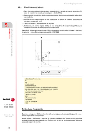 Manual de programaçäo

                                                                     9.8.1      Funcionamento básico.

                                                                             1. Se o eixo-árvore estava previamente em funcionamento, o sentido de rotação se mantém. No
                                                                                caso de encontrar-se parado, arrancará para a direita (M03).
                                                                             2. Deslocamento, de maneira rápida, do eixo longitudinal desde o plano de partida até o plano
                                                                                de referência.
                                                                             3. Furação do furo. Deslocamento do eixo longitudinal, no avanço de trabalho, até o fundo de
                                                                                usinagem programado em I.
                                                                             4. Tempo de espera K em centésimas de segundo.
 9.                                                                          5. Retrocesso, em avanço rápido (G00), do eixo longitudinal até ao plano de partida ou de
                                                                                referência, conforme se tenha programado G98 ou G99.
         CICLOS FIXOS
                        G82 Ciclo fixo de furação com temporização




                                                                             Exemplo de programação supondo que o plano de trabalho é formado pelos eixos X e Y, que o eixo
                                                                             longitudinal é o eixo Z e que o ponto de partida é X0 Y0 Z0:




                                                                                 ; Seleção da ferramenta.
                                                                                 T1
                                                                                 M6
                                                                                 ; Punto inicial.
                                                                                 G0 G90 X0 Y0 Z0
                                                                                 ; Definição de ciclo fixo. Se realizam três usinagens.
                                                                                 G82 G99 G91 X50 Y50 Z-98 I-22 K15 F100 S500 N3
                                                                                 ; Posicionamento e ciclo fixo.
                                                                                 G98 G90 G00 X500 Y500
                                                                                 ; Anula ciclo fixo.
                                                                                 G80
                                                                                 ; Posicionamento.
                                                                                 G90 X0 Y0
                                                                                 ; Fim de programa.
                                                                                 M30
CNC 8055
CNC 8055i
                                                                             Retirada da ferramenta

                                                                             Durante a usinagem, o CNC permite retirar a ferramenta para o plano de partida, parando o eixo-
MODELOS ·M· & ·EN·
  SOFT: V01.3X                                                               árvore depois deste ser alcançado.
                                                                             Ao ser ativada a marca de PLC RETRACYC (M5065), se efetua uma parada do eixo principal e
                                                                             se faz a retirada sem parar o eixo-árvore. O eixo-árvore se pára ao terminar a retirada, depois de
                                                                             alcançado o plano de partida.



      ·160·
 