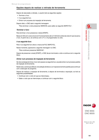 Manual de program a çä o

      Opções depois de realizar a retirada de ferramenta

      Depois de executada a retirada, o usuário terá as seguintes opções:
       • Terminar o furo.
       • Ir ao seguinte furo.
       • Entrar num processo de inspeção de ferramenta.

      Depois disto, o CNC dará o seguinte mensagem:
         “Para terminar o ciclo pressionar MARCHA, para saltar ao seguinte SKIPCYCL“.

      Terminar o furo:
                                                                                                                          9.




                                                                                                           CICLOS FIXOS
                                                                                                                          G82 Ciclo fixo de furação com temporização
      Para terminar o furo pressionar a tecla [START].

      Baixa em G0 com o eixo-árvore em funcionamento até um milímetro antes da cota em que se parou
      o furo. A partir de aí, se continua com o F e o S programados no ciclo.

      Ir ao seguinte furo:
      Para ir ao seguinte furo ativar a marca de PLC SKIPCYCL.

      Nesse momento, aparecerá o seguinte mensagem no CNC:
         "Para continuar pressionar MARCHA".

      Depois de pressionar a tecla [START], o CNC dá por terminado o ciclo e continua com o seguinte
      bloco.

      Entrar num processo de inspeção de ferramenta
      Se não se deseja terminar o furo nem passar ao seguinte furo, se pode entrar num processo padrão
      de inspeção de ferramenta.

      Neste caso, se terá que efetuar uma seleção de bloco e um reposicionamento padrão para continuar
      com a execução do programa.

      Depois de realizar a inspeção de ferramenta, e depois de terminada a reposição, se terá as
      seguintes possibilidades:
       • Continuar com o ciclo em que se interrompeu.
       • Saltar o ciclo que se interrompeu e continuar com o seguinte bloco.




                                                                                                         CNC 8055
                                                                                                         CNC 8055i



                                                                                                         MODELOS ·M· & ·EN·
                                                                                                           SOFT: V01.3X




                                                                                                                          ·161·
 