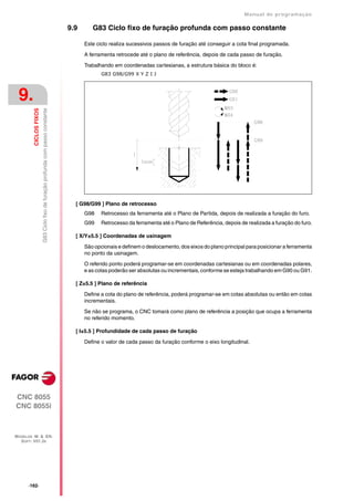 Manual de programaçäo

                                                                                 9.9      G83 Ciclo fixo de furação profunda com passo constante

                                                                                       Este ciclo realiza sucessivos passos de furação até conseguir a cota final programada.

                                                                                       A ferramenta retrocede até o plano de referência, depois de cada passo de furação.

                                                                                       Trabalhando em coordenadas cartesianas, a estrutura básica do bloco é:
                                                                                              G83 G98/G99 X Y Z I J




 9.
         CICLOS FIXOS
                        G83 Ciclo fixo de furação profunda com passo constante




                                                                                   [ G98/G99 ] Plano de retrocesso
                                                                                       G98    Retrocesso da ferramenta até o Plano de Partida, depois de realizada a furação do furo.
                                                                                       G99    Retrocesso da ferramenta até o Plano de Referência, depois de realizada a furação do furo.

                                                                                   [ X/Y±5.5 ] Coordenadas de usinagem

                                                                                       São opcionais e definem o deslocamento, dos eixos do plano principal para posicionar a ferramenta
                                                                                       no ponto da usinagem.

                                                                                       O referido ponto poderá programar-se em coordenadas cartesianas ou em coordenadas polares,
                                                                                       e as cotas poderão ser absolutas ou incrementais, conforme se esteja trabalhando em G90 ou G91.

                                                                                   [ Z±5.5 ] Plano de referência

                                                                                       Define a cota do plano de referência, poderá programar-se em cotas absolutas ou então em cotas
                                                                                       incrementais.

                                                                                       Se não se programa, o CNC tomará como plano de referência a posição que ocupa a ferramenta
                                                                                       no referido momento.

                                                                                   [ I±5.5 ] Profundidade de cada passo de furação

                                                                                       Define o valor de cada passo da furação conforme o eixo longitudinal.




CNC 8055
CNC 8055i



MODELOS ·M· & ·EN·
  SOFT: V01.3X




      ·162·
 