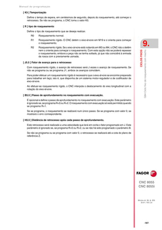 Manual de program a çä o

   [ K5 ] Temporização

      Define o tempo de espera, em centésimos de segundo, depois do rosqueamento, até começar o
      retrocesso. Se não se programa, o CNC toma o valor K0.

   [ R ] tipo de rosqueamento

      Define o tipo de rosqueamento que se deseja realizar.
         R0     Rosqueamento normal.
         R1     Rosqueamento rígido. O CNC detém o eixo-árvore em M19 e o orienta para começar


         R2
                o rosqueamento.
                Rosqueamento rígido. Se o eixo-árvore está rodando em M3 ou M4, o CNC não o detêm
                                                                                                                         9.
                nem o orienta para começar o rosqueamento. Com esta opção não se poderá repassar




                                                                                                                         G84 Ciclo fixo de rosqueamento com macho
                                                                                                          CICLOS FIXOS
                o rosqueamento, embora a peça não se tenha soltado, já que não coincidirá á entrada
                da rosca com a previamente usinada.

   [ J5.5 ] Fator de avanço para o retrocesso

      Com rosqueamento rígido, o avanço de retrocesso será J vezes o avanço de rosqueamento. Se
      não se programa ou se programa J1, ambos os avanços coincidem.

      Para poder efetuar um rosqueamento rígido é necessário que o eixo-árvore se encontre preparado
      para trabalhar em laço, isto é, que disponha de um sistema motor-regulador e de codificador de
      eixo-árvore.

      Ao efetuar-se rosqueamento rígido, o CNC interpola o deslocamento do eixo longitudinal com a
      rotação do eixo-árvore.

   [ B5.5 ] Passo de aprofundamento no rosqueamento com evacuação.

      É opcional e define o passo de aprofundamento no rosqueamento com evacuação. Este parâmetro
      é ignorado se, se programa R=0 ou R=2. O rosqueamento com evacuação só está permitido quando
      se programa R=1.

      Se se programa, o rosqueamento se realizará num único passo. Se se programa com valor 0, se
      mostrará o erro correspondente.

   [ H5.5 ] Distância de retrocesso após cada passo de aprofundamento.

      Este retrocesso será realizado a uma velocidade que terá em conta o fator programado em J. Este
      parâmetro é ignorado se, se programa R=0 ou R=2, ou se não há sido programado o parâmetro B.

      Se não se programa ou se programa com valor 0, o retrocesso se realizará até a cota do plano de
      referência Z.




                                                                                                        CNC 8055
                                                                                                        CNC 8055i



                                                                                                        MODELOS ·M· & ·EN·
                                                                                                          SOFT: V01.3X




                                                                                                                         ·167·
 
