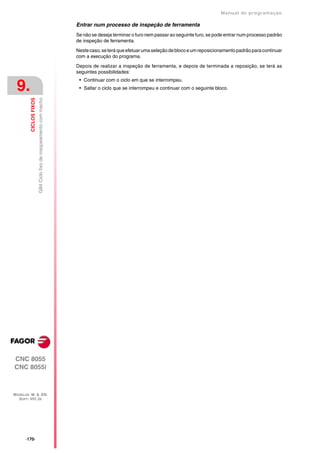 Manual de programaçäo

                                                                   Entrar num processo de inspeção de ferramenta
                                                                   Se não se deseja terminar o furo nem passar ao seguinte furo, se pode entrar num processo padrão
                                                                   de inspeção de ferramenta.

                                                                   Neste caso, se terá que efetuar uma seleção de bloco e um reposicionamento padrão para continuar
                                                                   com a execução do programa.

                                                                   Depois de realizar a inspeção de ferramenta, e depois de terminada a reposição, se terá as
                                                                   seguintes possibilidades:
                                                                    • Continuar com o ciclo em que se interrompeu.
 9.                                                                 • Saltar o ciclo que se interrompeu e continuar com o seguinte bloco.
                        G84 Ciclo fixo de rosqueamento com macho
         CICLOS FIXOS




CNC 8055
CNC 8055i



MODELOS ·M· & ·EN·
  SOFT: V01.3X




      ·170·
 