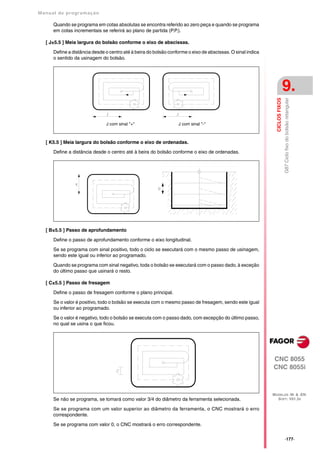 Manual de program a çä o

      Quando se programa em cotas absolutas se encontra referido ao zero peça e quando se programa
      em cotas incrementais se referirá ao plano de partida (P.P.).

   [ J±5.5 ] Meia largura do bolsão conforme o eixo de abscissas.

      Define a distância desde o centro até à beira do bolsão conforme o eixo de abscissas. O sinal indica
      o sentido da usinagem do bolsão.




                                                                                                                              9.




                                                                                                               CICLOS FIXOS
                                                                                                                              G87 Ciclo fixo do bolsão retangular
                               J com sinal "+"                    J com sinal "-"



   [ K5.5 ] Meia largura do bolsão conforme o eixo de ordenadas.

      Define a distância desde o centro até à beira do bolsão conforme o eixo de ordenadas.




   [ B±5.5 ] Passo de aprofundamento

      Define o passo de aprofundamento conforme o eixo longitudinal.

      Se se programa com sinal positivo, todo o ciclo se executará com o mesmo passo de usinagem,
      sendo este igual ou inferior ao programado.

      Quando se programa com sinal negativo, toda o bolsão se executará com o passo dado, à exceção
      do último passo que usinará o resto.

   [ C±5.5 ] Passo de fresagem

      Define o passo de fresagem conforme o plano principal.

      Se o valor é positivo, todo o bolsão se executa com o mesmo passo de fresagem, sendo este igual
      ou inferior ao programado.

      Se o valor é negativo, todo o bolsão se executa com o passo dado, com excepção do último passo,
      no qual se usina o que ficou.




                                                                                                             CNC 8055
                                                                                                             CNC 8055i



                                                                                                             MODELOS ·M· & ·EN·
      Se não se programa, se tomará como valor 3/4 do diâmetro da ferramenta selecionada.                      SOFT: V01.3X

      Se se programa com um valor superior ao diâmetro da ferramenta, o CNC mostrará o erro
      correspondente.

      Se se programa com valor 0, o CNC mostrará o erro correspondente.

                                                                                                                              ·177·
 